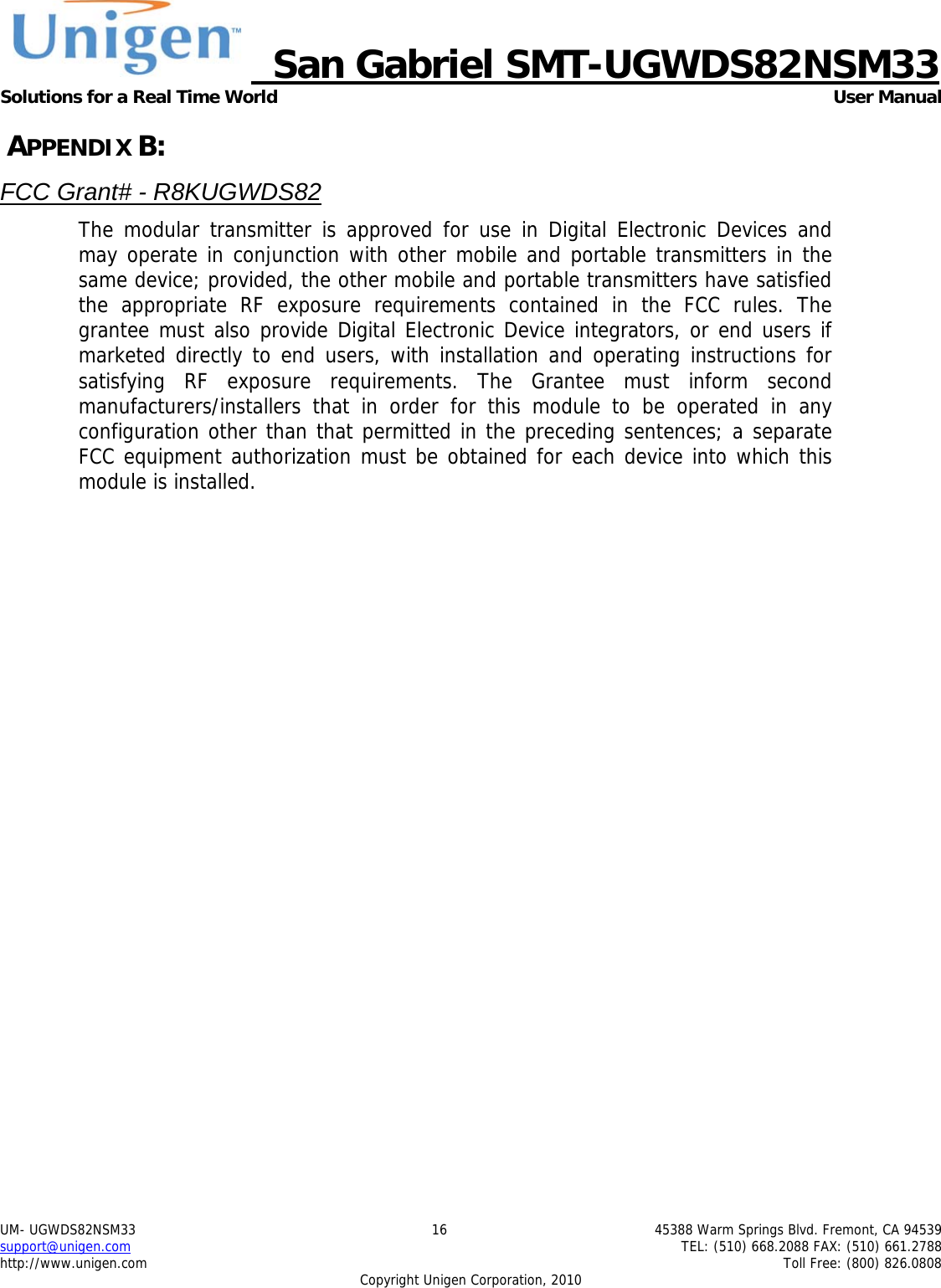     San Gabriel SMT-UGWDS82NSM33 Solutions for a Real Time World   User Manual UM- UGWDS82NSM33  16  45388 Warm Springs Blvd. Fremont, CA 94539 support@unigen.com    TEL: (510) 668.2088 FAX: (510) 661.2788 http://www.unigen.com    Toll Free: (800) 826.0808 Copyright Unigen Corporation, 2010  APPENDIX B: FCC Grant# - R8KUGWDS82 The modular transmitter is approved for use in Digital Electronic Devices and may operate in conjunction with other mobile and portable transmitters in the same device; provided, the other mobile and portable transmitters have satisfied the appropriate RF exposure requirements contained in the FCC rules. The grantee must also provide Digital Electronic Device integrators, or end users if marketed directly to end users, with installation and operating instructions for satisfying RF exposure requirements. The Grantee must inform second manufacturers/installers that in order for this module to be operated in any configuration other than that permitted in the preceding sentences; a separate FCC equipment authorization must be obtained for each device into which this module is installed.   