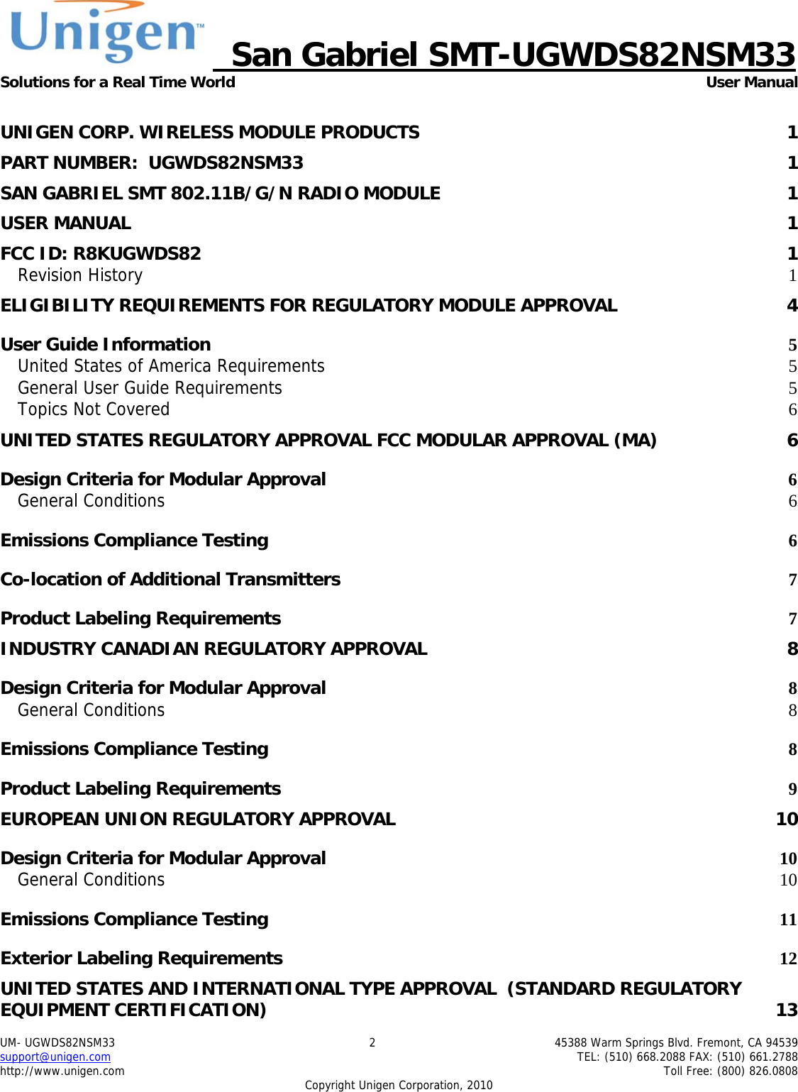     San Gabriel SMT-UGWDS82NSM33 Solutions for a Real Time World   User Manual UM- UGWDS82NSM33  2  45388 Warm Springs Blvd. Fremont, CA 94539 support@unigen.com    TEL: (510) 668.2088 FAX: (510) 661.2788 http://www.unigen.com    Toll Free: (800) 826.0808 Copyright Unigen Corporation, 2010  UNIGEN CORP. WIRELESS MODULE PRODUCTS  1 PART NUMBER:  UGWDS82NSM33  1 SAN GABRIEL SMT 802.11B/G/N RADIO MODULE  1 USER MANUAL  1 FCC ID: R8KUGWDS82  1 Revision History  1 ELIGIBILITY REQUIREMENTS FOR REGULATORY MODULE APPROVAL  4 User Guide Information  5 United States of America Requirements 5 General User Guide Requirements 5 Topics Not Covered  6 UNITED STATES REGULATORY APPROVAL FCC MODULAR APPROVAL (MA)  6 Design Criteria for Modular Approval 6 General Conditions  6 Emissions Compliance Testing 6 Co-location of Additional Transmitters 7 Product Labeling Requirements 7 INDUSTRY CANADIAN REGULATORY APPROVAL  8 Design Criteria for Modular Approval 8 General Conditions  8 Emissions Compliance Testing 8 Product Labeling Requirements 9 EUROPEAN UNION REGULATORY APPROVAL  10 Design Criteria for Modular Approval 10 General Conditions  10 Emissions Compliance Testing 11 Exterior Labeling Requirements 12 UNITED STATES AND INTERNATIONAL TYPE APPROVAL  (STANDARD REGULATORY EQUIPMENT CERTIFICATION)  13 