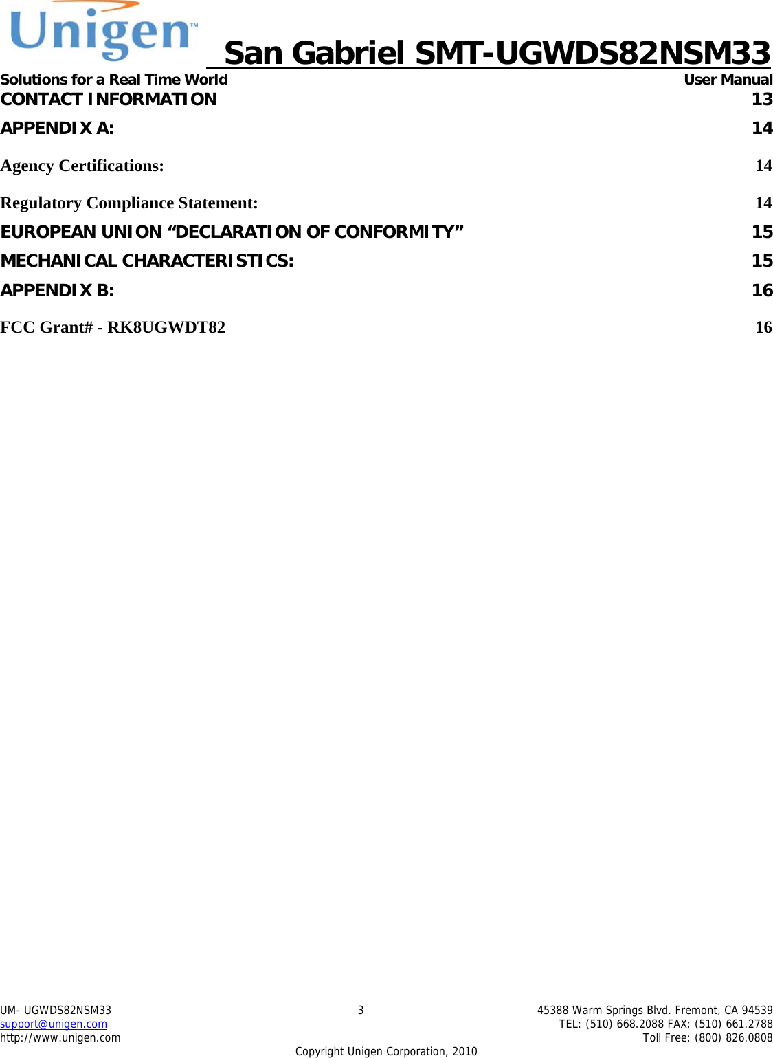    San Gabriel SMT-UGWDS82NSM33 Solutions for a Real Time World   User Manual UM- UGWDS82NSM33  3  45388 Warm Springs Blvd. Fremont, CA 94539 support@unigen.com    TEL: (510) 668.2088 FAX: (510) 661.2788 http://www.unigen.com    Toll Free: (800) 826.0808 Copyright Unigen Corporation, 2010 CONTACT INFORMATION  13 APPENDIX A:  14 Agency Certifications:  14 Regulatory Compliance Statement:  14 EUROPEAN UNION &ldquo;DECLARATION OF CONFORMITY&rdquo;  15 MECHANICAL CHARACTERISTICS:  15 APPENDIX B:  16 FCC Grant# - RK8UGWDT82  16         