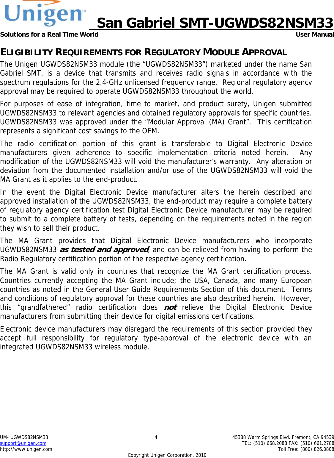     San Gabriel SMT-UGWDS82NSM33 Solutions for a Real Time World   User Manual UM- UGWDS82NSM33  4  45388 Warm Springs Blvd. Fremont, CA 94539 support@unigen.com    TEL: (510) 668.2088 FAX: (510) 661.2788 http://www.unigen.com    Toll Free: (800) 826.0808 Copyright Unigen Corporation, 2010 ELIGIBILITY REQUIREMENTS FOR REGULATORY MODULE APPROVAL The Unigen UGWDS82NSM33 module (the &ldquo;UGWDS82NSM33&rdquo;) marketed under the name San Gabriel SMT, is a device that transmits and receives radio signals in accordance with the spectrum regulations for the 2.4-GHz unlicensed frequency range.  Regional regulatory agency approval may be required to operate UGWDS82NSM33 throughout the world. For purposes of ease of integration, time to market, and product surety, Unigen submitted UGWDS82NSM33 to relevant agencies and obtained regulatory approvals for specific countries.  UGWDS82NSM33 was approved under the &ldquo;Modular Approval (MA) Grant&rdquo;.  This certification represents a significant cost savings to the OEM.   The radio certification portion of this grant is transferable to Digital Electronic Device manufacturers given adherence to specific implementation criteria noted herein.  Any modification of the UGWDS82NSM33 will void the manufacturer&rsquo;s warranty.  Any alteration or deviation from the documented installation and/or use of the UGWDS82NSM33 will void the MA Grant as it applies to the end-product. In the event the Digital Electronic Device manufacturer alters the herein described and approved installation of the UGWDS82NSM33, the end-product may require a complete battery of regulatory agency certification test Digital Electronic Device manufacturer may be required to submit to a complete battery of tests, depending on the requirements noted in the region they wish to sell their product. The MA Grant provides that Digital Electronic Device manufacturers who incorporate UGWDS82NSM33 as tested and approved, and can be relieved from having to perform the Radio Regulatory certification portion of the respective agency certification.   The MA Grant is valid only in countries that recognize the MA Grant certification process.  Countries currently accepting the MA Grant include; the USA, Canada, and many European countries as noted in the General User Guide Requirements Section of this document.  Terms and conditions of regulatory approval for these countries are also described herein.  However, this &ldquo;grandfathered&rdquo; radio certification does not relieve the Digital Electronic Device manufacturers from submitting their device for digital emissions certifications. Electronic device manufacturers may disregard the requirements of this section provided they accept full responsibility for regulatory type-approval of the electronic device with an integrated UGWDS82NSM33 wireless module. 