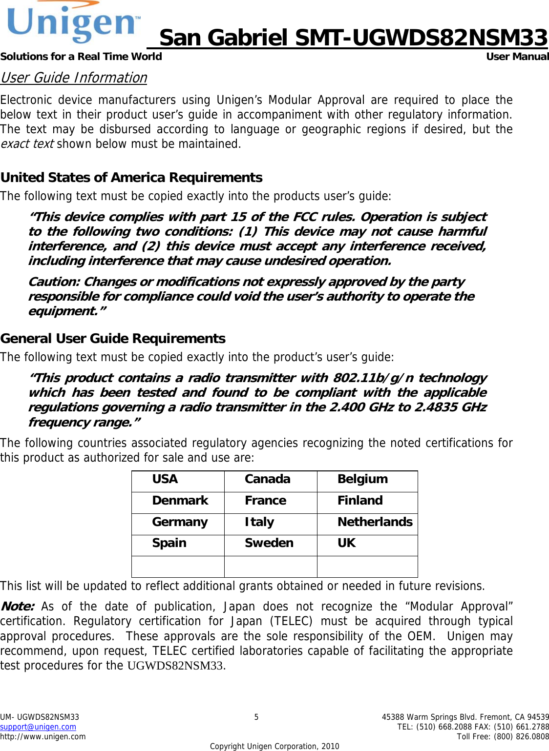     San Gabriel SMT-UGWDS82NSM33 Solutions for a Real Time World   User Manual UM- UGWDS82NSM33  5  45388 Warm Springs Blvd. Fremont, CA 94539 support@unigen.com    TEL: (510) 668.2088 FAX: (510) 661.2788 http://www.unigen.com    Toll Free: (800) 826.0808 Copyright Unigen Corporation, 2010 User Guide Information Electronic device manufacturers using Unigen&rsquo;s Modular Approval are required to place the below text in their product user&rsquo;s guide in accompaniment with other regulatory information. The text may be disbursed according to language or geographic regions if desired, but the exact text shown below must be maintained.  United States of America Requirements The following text must be copied exactly into the products user&rsquo;s guide: &ldquo;This device complies with part 15 of the FCC rules. Operation is subject to the following two conditions: (1) This device may not cause harmful interference, and (2) this device must accept any interference received, including interference that may cause undesired operation. Caution: Changes or modifications not expressly approved by the party responsible for compliance could void the user&rsquo;s authority to operate the equipment.&rdquo; General User Guide Requirements The following text must be copied exactly into the product&rsquo;s user&rsquo;s guide: &ldquo;This product contains a radio transmitter with 802.11b/g/n technology which has been tested and found to be compliant with the applicable regulations governing a radio transmitter in the 2.400 GHz to 2.4835 GHz frequency range.&rdquo; The following countries associated regulatory agencies recognizing the noted certifications for this product as authorized for sale and use are: USA Canada Belgium Denmark France  Finland Germany Italy  Netherlands Spain Sweden UK    This list will be updated to reflect additional grants obtained or needed in future revisions. Note: As of the date of publication, Japan does not recognize the &ldquo;Modular Approval&rdquo; certification. Regulatory certification for Japan (TELEC) must be acquired through typical approval procedures.  These approvals are the sole responsibility of the OEM.  Unigen may recommend, upon request, TELEC certified laboratories capable of facilitating the appropriate test procedures for the UGWDS82NSM33. 
