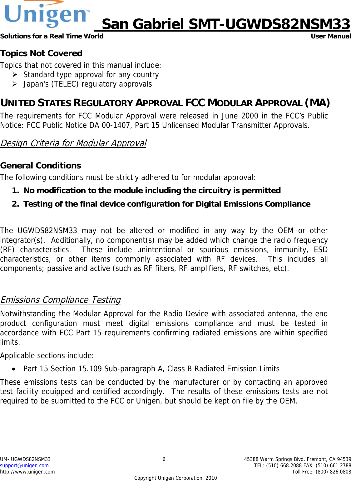     San Gabriel SMT-UGWDS82NSM33 Solutions for a Real Time World   User Manual UM- UGWDS82NSM33  6  45388 Warm Springs Blvd. Fremont, CA 94539 support@unigen.com    TEL: (510) 668.2088 FAX: (510) 661.2788 http://www.unigen.com    Toll Free: (800) 826.0808 Copyright Unigen Corporation, 2010 Topics Not Covered Topics that not covered in this manual include: &frac34; Standard type approval for any country &frac34; Japan&rsquo;s (TELEC) regulatory approvals UNITED STATES REGULATORY APPROVAL FCC MODULAR APPROVAL (MA) The requirements for FCC Modular Approval were released in June 2000 in the FCC&rsquo;s Public Notice: FCC Public Notice DA 00-1407, Part 15 Unlicensed Modular Transmitter Approvals. Design Criteria for Modular Approval General Conditions The following conditions must be strictly adhered to for modular approval: 1. No modification to the module including the circuitry is permitted 2. Testing of the final device configuration for Digital Emissions Compliance  The UGWDS82NSM33 may not be altered or modified in any way by the OEM or other integrator(s).  Additionally, no component(s) may be added which change the radio frequency (RF) characteristics.  These include unintentional or spurious emissions, immunity, ESD characteristics, or other items commonly associated with RF devices.  This includes all components; passive and active (such as RF filters, RF amplifiers, RF switches, etc).    Emissions Compliance Testing Notwithstanding the Modular Approval for the Radio Device with associated antenna, the end product configuration must meet digital emissions compliance and must be tested in accordance with FCC Part 15 requirements confirming radiated emissions are within specified limits.  Applicable sections include: &bull; Part 15 Section 15.109 Sub-paragraph A, Class B Radiated Emission Limits  These emissions tests can be conducted by the manufacturer or by contacting an approved test facility equipped and certified accordingly.  The results of these emissions tests are not required to be submitted to the FCC or Unigen, but should be kept on file by the OEM. 