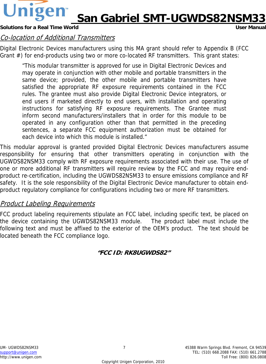     San Gabriel SMT-UGWDS82NSM33 Solutions for a Real Time World   User Manual UM- UGWDS82NSM33  7  45388 Warm Springs Blvd. Fremont, CA 94539 support@unigen.com    TEL: (510) 668.2088 FAX: (510) 661.2788 http://www.unigen.com    Toll Free: (800) 826.0808 Copyright Unigen Corporation, 2010 Co-location of Additional Transmitters Digital Electronic Devices manufacturers using this MA grant should refer to Appendix B (FCC Grant #) for end-products using two or more co-located RF transmitters.  This grant states: &ldquo;This modular transmitter is approved for use in Digital Electronic Devices and may operate in conjunction with other mobile and portable transmitters in the same device; provided, the other mobile and portable transmitters have satisfied the appropriate RF exposure requirements contained in the FCC rules. The grantee must also provide Digital Electronic Device integrators, or end users if marketed directly to end users, with installation and operating instructions for satisfying RF exposure requirements. The Grantee must inform second manufacturers/installers that in order for this module to be operated in any configuration other than that permitted in the preceding sentences, a separate FCC equipment authorization must be obtained for each device into which this module is installed.&ldquo; This modular approval is granted provided Digital Electronic Devices manufacturers assume responsibility for ensuring that other transmitters operating in conjunction with the UGWDS82NSM33 comply with RF exposure requirements associated with their use. The use of one or more additional RF transmitters will require review by the FCC and may require end-product re-certification, including the UGWDS82NSM33 to ensure emissions compliance and RF safety.  It is the sole responsibility of the Digital Electronic Device manufacturer to obtain end-product regulatory compliance for configurations including two or more RF transmitters. Product Labeling Requirements FCC product labeling requirements stipulate an FCC label, including specific text, be placed on the device containing the UGWDS82NSM33 module.   The product label must include the following text and must be affixed to the exterior of the OEM&rsquo;s product.  The text should be located beneath the FCC compliance logo.    &ldquo;FCC ID: RK8UGWDS82&rdquo;  