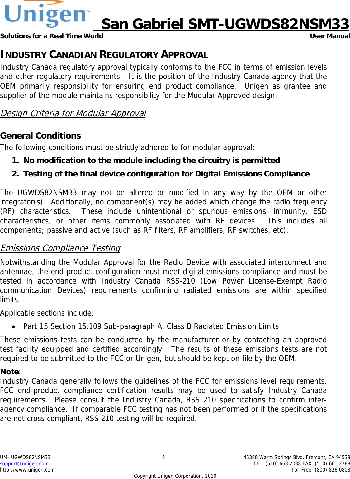     San Gabriel SMT-UGWDS82NSM33 Solutions for a Real Time World   User Manual UM- UGWDS82NSM33  8  45388 Warm Springs Blvd. Fremont, CA 94539 support@unigen.com    TEL: (510) 668.2088 FAX: (510) 661.2788 http://www.unigen.com    Toll Free: (800) 826.0808 Copyright Unigen Corporation, 2010 INDUSTRY CANADIAN REGULATORY APPROVAL Industry Canada regulatory approval typically conforms to the FCC in terms of emission levels and other regulatory requirements.  It is the position of the Industry Canada agency that the OEM primarily responsibility for ensuring end product compliance.  Unigen as grantee and supplier of the module maintains responsibility for the Modular Approved design. Design Criteria for Modular Approval General Conditions The following conditions must be strictly adhered to for modular approval: 1. No modification to the module including the circuitry is permitted 2. Testing of the final device configuration for Digital Emissions Compliance  The UGWDS82NSM33 may not be altered or modified in any way by the OEM or other integrator(s).  Additionally, no component(s) may be added which change the radio frequency (RF) characteristics.  These include unintentional or spurious emissions, immunity, ESD characteristics, or other items commonly associated with RF devices.  This includes all components; passive and active (such as RF filters, RF amplifiers, RF switches, etc).   Emissions Compliance Testing Notwithstanding the Modular Approval for the Radio Device with associated interconnect and antennae, the end product configuration must meet digital emissions compliance and must be tested in accordance with Industry Canada RSS-210 (Low Power License-Exempt Radio communication Devices) requirements confirming radiated emissions are within specified limits.  Applicable sections include: &bull; Part 15 Section 15.109 Sub-paragraph A, Class B Radiated Emission Limits  These emissions tests can be conducted by the manufacturer or by contacting an approved test facility equipped and certified accordingly.  The results of these emissions tests are not required to be submitted to the FCC or Unigen, but should be kept on file by the OEM. Note:  Industry Canada generally follows the guidelines of the FCC for emissions level requirements. FCC end-product compliance certification results may be used to satisfy Industry Canada requirements.  Please consult the Industry Canada, RSS 210 specifications to confirm inter-agency compliance.  If comparable FCC testing has not been performed or if the specifications are not cross compliant, RSS 210 testing will be required. 