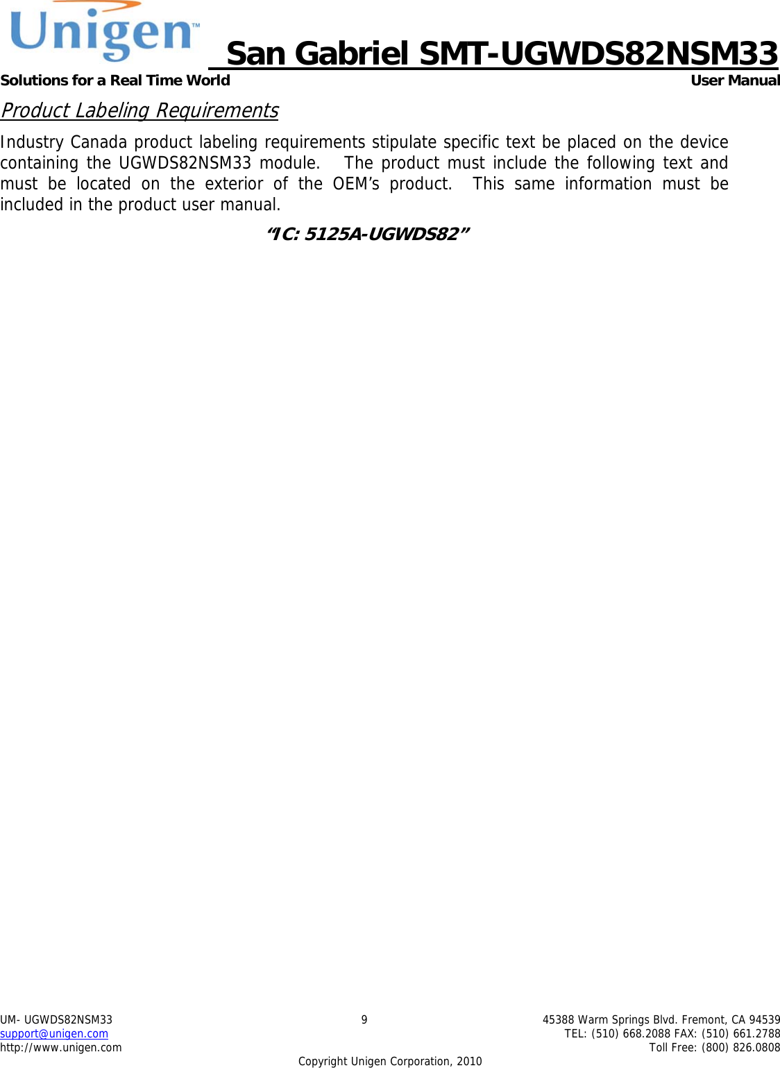     San Gabriel SMT-UGWDS82NSM33 Solutions for a Real Time World   User Manual UM- UGWDS82NSM33  9  45388 Warm Springs Blvd. Fremont, CA 94539 support@unigen.com    TEL: (510) 668.2088 FAX: (510) 661.2788 http://www.unigen.com    Toll Free: (800) 826.0808 Copyright Unigen Corporation, 2010 Product Labeling Requirements Industry Canada product labeling requirements stipulate specific text be placed on the device containing the UGWDS82NSM33 module.   The product must include the following text and must be located on the exterior of the OEM&rsquo;s product.  This same information must be included in the product user manual. &ldquo;IC: 5125A-UGWDS82&rdquo;  
