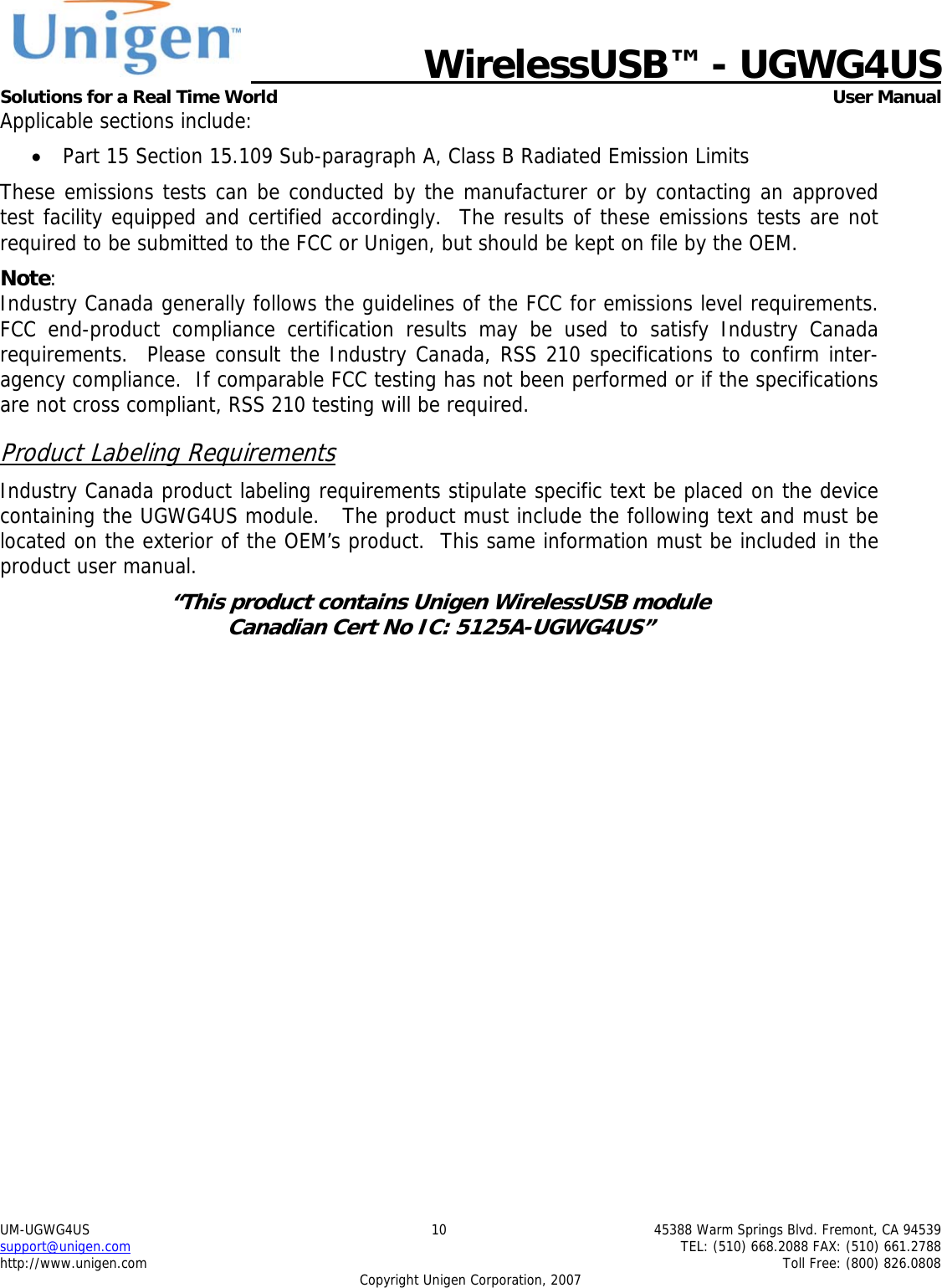   WirelessUSB&trade; - UGWG4US  Solutions for a Real Time World   User Manual UM-UGWG4US  10  45388 Warm Springs Blvd. Fremont, CA 94539 support@unigen.com    TEL: (510) 668.2088 FAX: (510) 661.2788 http://www.unigen.com    Toll Free: (800) 826.0808 Copyright Unigen Corporation, 2007 Applicable sections include: &bull; Part 15 Section 15.109 Sub-paragraph A, Class B Radiated Emission Limits  These emissions tests can be conducted by the manufacturer or by contacting an approved test facility equipped and certified accordingly.  The results of these emissions tests are not required to be submitted to the FCC or Unigen, but should be kept on file by the OEM. Note:  Industry Canada generally follows the guidelines of the FCC for emissions level requirements. FCC end-product compliance certification results may be used to satisfy Industry Canada requirements.  Please consult the Industry Canada, RSS 210 specifications to confirm inter-agency compliance.  If comparable FCC testing has not been performed or if the specifications are not cross compliant, RSS 210 testing will be required. Product Labeling Requirements Industry Canada product labeling requirements stipulate specific text be placed on the device containing the UGWG4US module.   The product must include the following text and must be located on the exterior of the OEM&rsquo;s product.  This same information must be included in the product user manual. &ldquo;This product contains Unigen WirelessUSB module  Canadian Cert No IC: 5125A-UGWG4US&rdquo;  