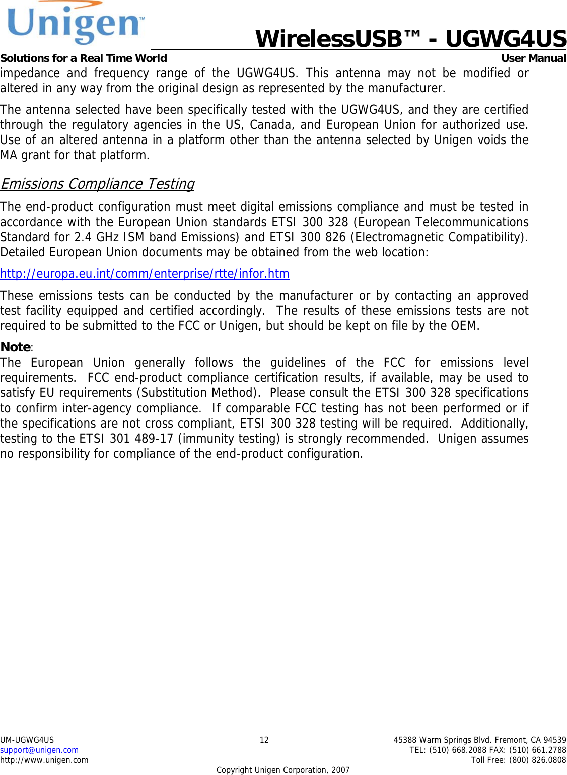   WirelessUSB&trade; - UGWG4US  Solutions for a Real Time World   User Manual UM-UGWG4US  12  45388 Warm Springs Blvd. Fremont, CA 94539 support@unigen.com    TEL: (510) 668.2088 FAX: (510) 661.2788 http://www.unigen.com    Toll Free: (800) 826.0808 Copyright Unigen Corporation, 2007 impedance and frequency range of the UGWG4US. This antenna may not be modified or altered in any way from the original design as represented by the manufacturer.   The antenna selected have been specifically tested with the UGWG4US, and they are certified through the regulatory agencies in the US, Canada, and European Union for authorized use. Use of an altered antenna in a platform other than the antenna selected by Unigen voids the MA grant for that platform. Emissions Compliance Testing The end-product configuration must meet digital emissions compliance and must be tested in accordance with the European Union standards ETSI 300 328 (European Telecommunications Standard for 2.4 GHz ISM band Emissions) and ETSI 300 826 (Electromagnetic Compatibility). Detailed European Union documents may be obtained from the web location: http://europa.eu.int/comm/enterprise/rtte/infor.htm These emissions tests can be conducted by the manufacturer or by contacting an approved test facility equipped and certified accordingly.  The results of these emissions tests are not required to be submitted to the FCC or Unigen, but should be kept on file by the OEM. Note:  The European Union generally follows the guidelines of the FCC for emissions level requirements.  FCC end-product compliance certification results, if available, may be used to satisfy EU requirements (Substitution Method).  Please consult the ETSI 300 328 specifications to confirm inter-agency compliance.  If comparable FCC testing has not been performed or if the specifications are not cross compliant, ETSI 300 328 testing will be required.  Additionally, testing to the ETSI 301 489-17 (immunity testing) is strongly recommended.  Unigen assumes no responsibility for compliance of the end-product configuration. 