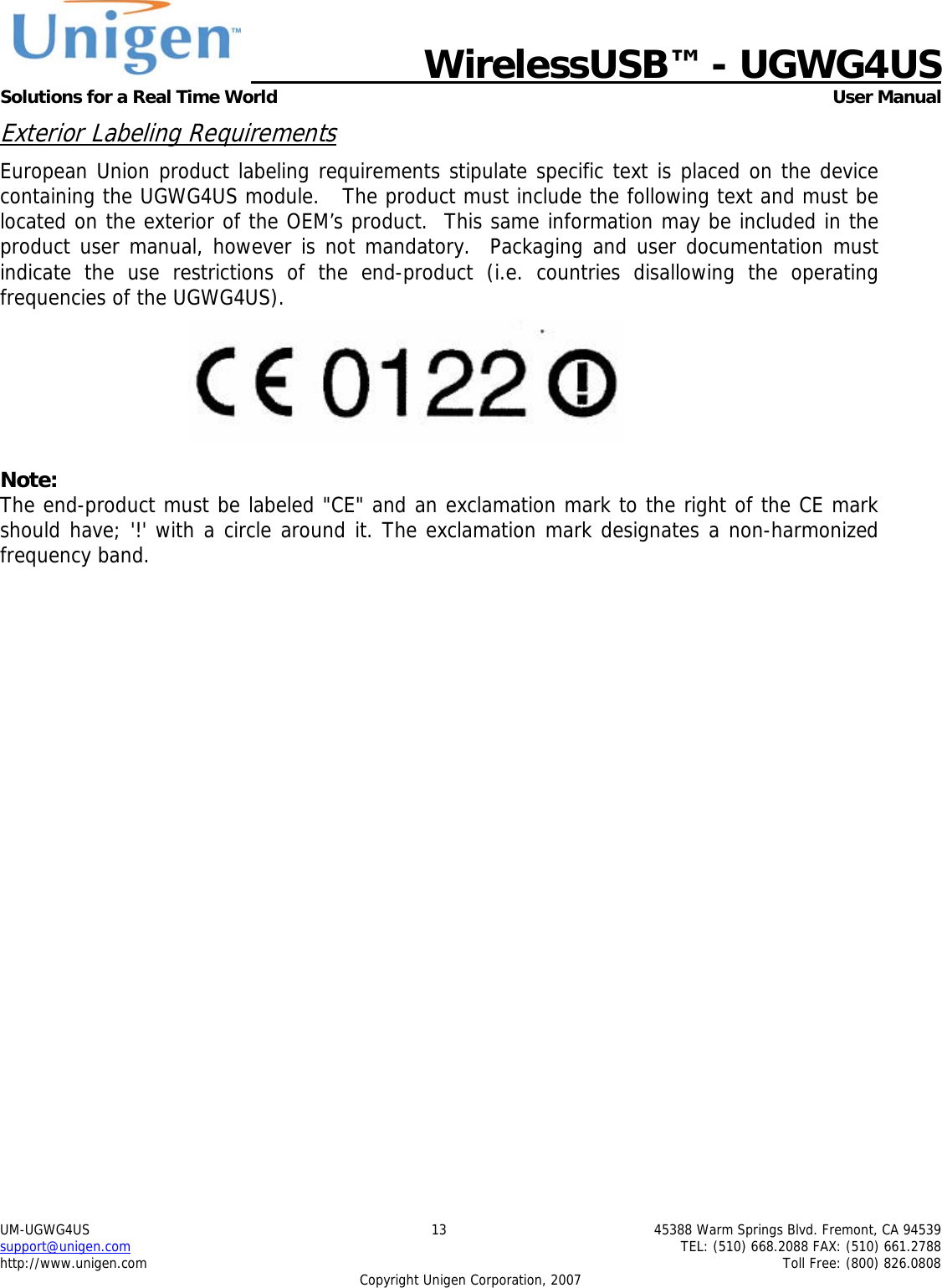   WirelessUSB&trade; - UGWG4US  Solutions for a Real Time World   User Manual UM-UGWG4US  13  45388 Warm Springs Blvd. Fremont, CA 94539 support@unigen.com    TEL: (510) 668.2088 FAX: (510) 661.2788 http://www.unigen.com    Toll Free: (800) 826.0808 Copyright Unigen Corporation, 2007 Exterior Labeling Requirements European Union product labeling requirements stipulate specific text is placed on the device containing the UGWG4US module.   The product must include the following text and must be located on the exterior of the OEM&rsquo;s product.  This same information may be included in the product user manual, however is not mandatory.  Packaging and user documentation must indicate the use restrictions of the end-product (i.e. countries disallowing the operating frequencies of the UGWG4US).   Note: The end-product must be labeled "CE" and an exclamation mark to the right of the CE mark should have; '!' with a circle around it. The exclamation mark designates a non-harmonized frequency band.   