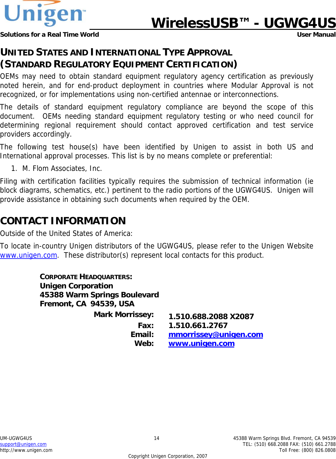   WirelessUSB&trade; - UGWG4US  Solutions for a Real Time World   User Manual UM-UGWG4US  14  45388 Warm Springs Blvd. Fremont, CA 94539 support@unigen.com    TEL: (510) 668.2088 FAX: (510) 661.2788 http://www.unigen.com    Toll Free: (800) 826.0808 Copyright Unigen Corporation, 2007 UNITED STATES AND INTERNATIONAL TYPE APPROVAL  (STANDARD REGULATORY EQUIPMENT CERTIFICATION) OEMs may need to obtain standard equipment regulatory agency certification as previously noted herein, and for end-product deployment in countries where Modular Approval is not recognized, or for implementations using non-certified antennae or interconnections. The details of standard equipment regulatory compliance are beyond the scope of this document.  OEMs needing standard equipment regulatory testing or who need council for determining regional requirement should contact approved certification and test service providers accordingly. The following test house(s) have been identified by Unigen to assist in both US and International approval processes. This list is by no means complete or preferential: 1. M. Flom Associates, Inc.  Filing with certification facilities typically requires the submission of technical information (ie block diagrams, schematics, etc.) pertinent to the radio portions of the UGWG4US.  Unigen will provide assistance in obtaining such documents when required by the OEM. CONTACT INFORMATION Outside of the United States of America: To locate in-country Unigen distributors of the UGWG4US, please refer to the Unigen Website www.unigen.com.  These distributor(s) represent local contacts for this product.  CORPORATE HEADQUARTERS: Unigen Corporation 45388 Warm Springs Boulevard Fremont, CA  94539, USA  Mark Morrissey:  1.510.688.2088 X2087 Fax: 1.510.661.2767 Email:  mmorrissey@unigen.com Web:  www.unigen.com  
