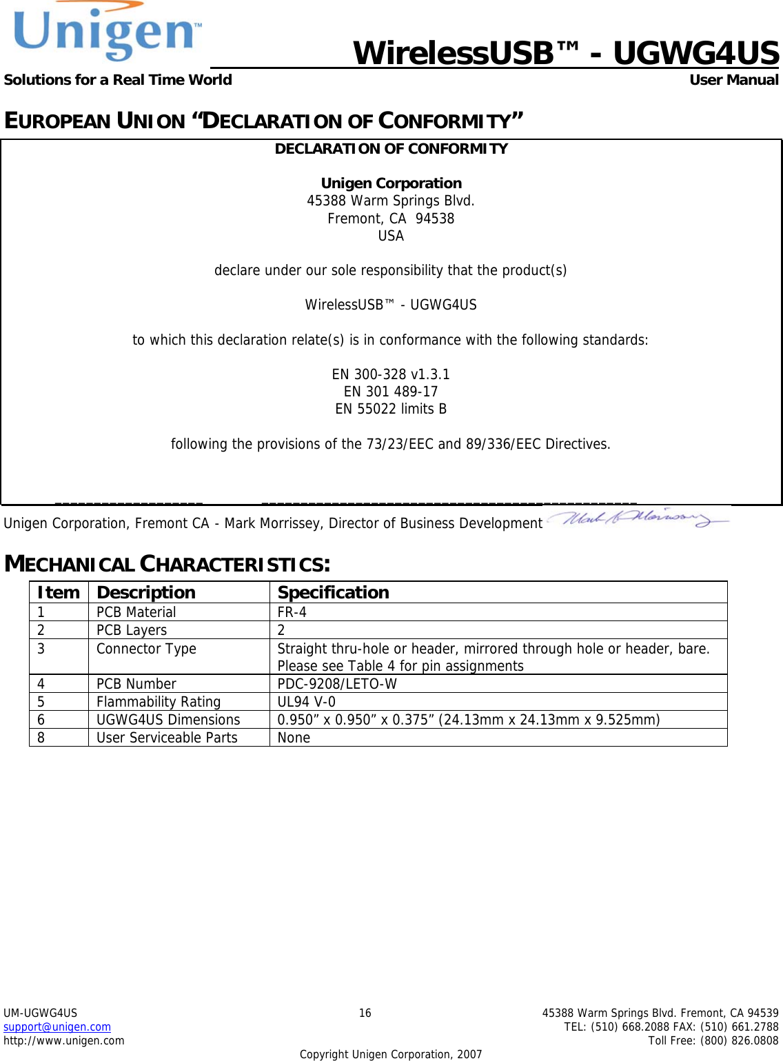   WirelessUSB&trade; - UGWG4US  Solutions for a Real Time World   User Manual UM-UGWG4US  16  45388 Warm Springs Blvd. Fremont, CA 94539 support@unigen.com    TEL: (510) 668.2088 FAX: (510) 661.2788 http://www.unigen.com    Toll Free: (800) 826.0808 Copyright Unigen Corporation, 2007 EUROPEAN UNION &ldquo;DECLARATION OF CONFORMITY&rdquo; DECLARATION OF CONFORMITY  Unigen Corporation  45388 Warm Springs Blvd. Fremont, CA  94538 USA  declare under our sole responsibility that the product(s)  WirelessUSB&trade; - UGWG4US  to which this declaration relate(s) is in conformance with the following standards:  EN 300-328 v1.3.1 EN 301 489-17 EN 55022 limits B  following the provisions of the 73/23/EEC and 89/336/EEC Directives.    ___________________  ________________________________________________ Unigen Corporation, Fremont CA  - Mark Morrissey, Director of Business Development  MECHANICAL CHARACTERISTICS: Item Description  Specification 1 PCB Material  FR-4 2 PCB Layers  2 3  Connector Type  Straight thru-hole or header, mirrored through hole or header, bare.  Please see Table 4 for pin assignments 4 PCB Number  PDC-9208/LETO-W 5 Flammability Rating  UL94 V-0 6  UGWG4US Dimensions  0.950&rdquo; x 0.950&rdquo; x 0.375&rdquo; (24.13mm x 24.13mm x 9.525mm) 8  User Serviceable Parts  None  