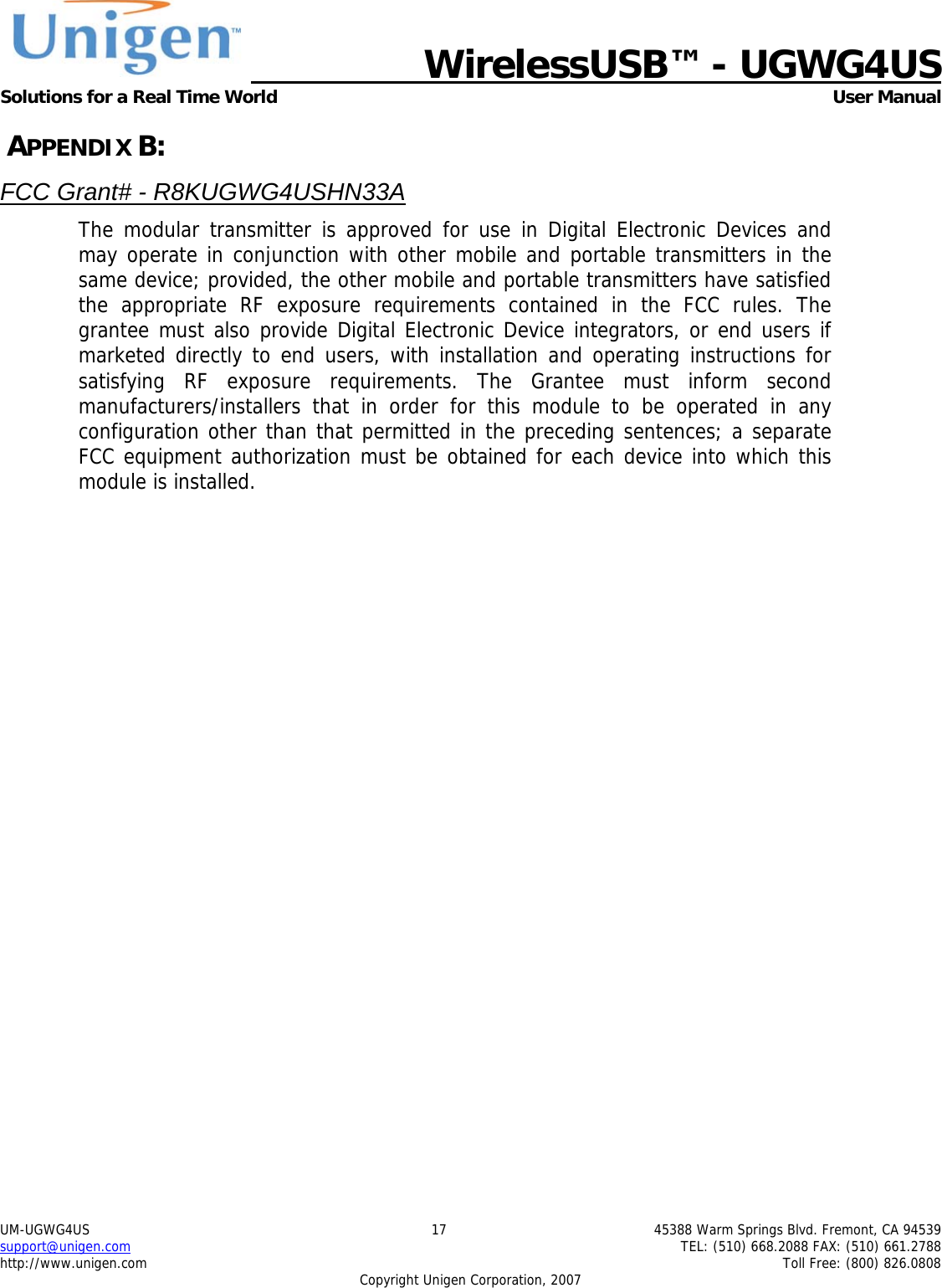   WirelessUSB&trade; - UGWG4US  Solutions for a Real Time World   User Manual UM-UGWG4US  17  45388 Warm Springs Blvd. Fremont, CA 94539 support@unigen.com    TEL: (510) 668.2088 FAX: (510) 661.2788 http://www.unigen.com    Toll Free: (800) 826.0808 Copyright Unigen Corporation, 2007  APPENDIX B: FCC Grant# - R8KUGWG4USHN33A The modular transmitter is approved for use in Digital Electronic Devices and may operate in conjunction with other mobile and portable transmitters in the same device; provided, the other mobile and portable transmitters have satisfied the appropriate RF exposure requirements contained in the FCC rules. The grantee must also provide Digital Electronic Device integrators, or end users if marketed directly to end users, with installation and operating instructions for satisfying RF exposure requirements. The Grantee must inform second manufacturers/installers that in order for this module to be operated in any configuration other than that permitted in the preceding sentences; a separate FCC equipment authorization must be obtained for each device into which this module is installed.   