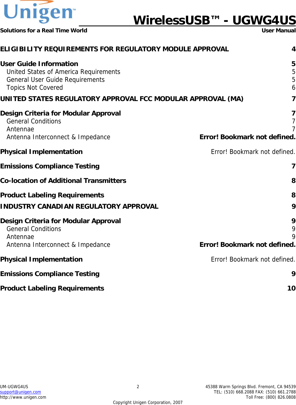   WirelessUSB&trade; - UGWG4US  Solutions for a Real Time World   User Manual UM-UGWG4US  2  45388 Warm Springs Blvd. Fremont, CA 94539 support@unigen.com    TEL: (510) 668.2088 FAX: (510) 661.2788 http://www.unigen.com    Toll Free: (800) 826.0808 Copyright Unigen Corporation, 2007  ELIGIBILITY REQUIREMENTS FOR REGULATORY MODULE APPROVAL  4 User Guide Information  5 United States of America Requirements  5 General User Guide Requirements  5 Topics Not Covered  6 UNITED STATES REGULATORY APPROVAL FCC MODULAR APPROVAL (MA)  7 Design Criteria for Modular Approval  7 General Conditions  7 Antennae  7 Antenna Interconnect &amp; Impedance  Error! Bookmark not defined. Physical Implementation  Error! Bookmark not defined. Emissions Compliance Testing  7 Co-location of Additional Transmitters  8 Product Labeling Requirements  8 INDUSTRY CANADIAN REGULATORY APPROVAL  9 Design Criteria for Modular Approval  9 General Conditions  9 Antennae  9 Antenna Interconnect &amp; Impedance  Error! Bookmark not defined. Physical Implementation  Error! Bookmark not defined. Emissions Compliance Testing  9 Product Labeling Requirements  10 