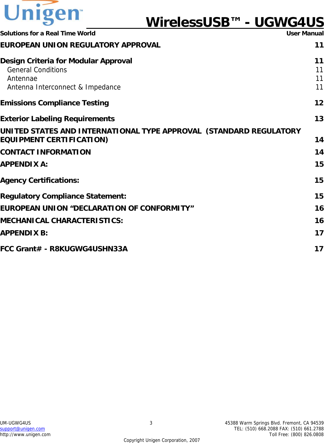   WirelessUSB&trade; - UGWG4US  Solutions for a Real Time World   User Manual UM-UGWG4US  3  45388 Warm Springs Blvd. Fremont, CA 94539 support@unigen.com    TEL: (510) 668.2088 FAX: (510) 661.2788 http://www.unigen.com    Toll Free: (800) 826.0808 Copyright Unigen Corporation, 2007 EUROPEAN UNION REGULATORY APPROVAL  11 Design Criteria for Modular Approval  11 General Conditions  11 Antennae  11 Antenna Interconnect &amp; Impedance  11 Emissions Compliance Testing  12 Exterior Labeling Requirements  13 UNITED STATES AND INTERNATIONAL TYPE APPROVAL  (STANDARD REGULATORY EQUIPMENT CERTIFICATION)  14 CONTACT INFORMATION  14 APPENDIX A:  15 Agency Certifications:  15 Regulatory Compliance Statement:  15 EUROPEAN UNION &ldquo;DECLARATION OF CONFORMITY&rdquo;  16 MECHANICAL CHARACTERISTICS:  16 APPENDIX B:  17 FCC Grant# - R8KUGWG4USHN33A  17         