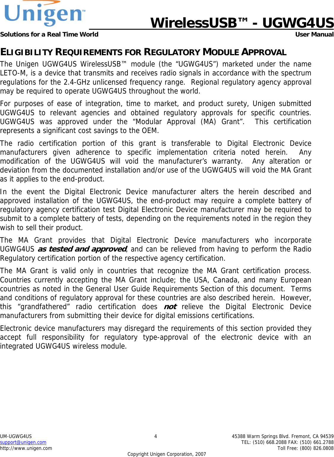   WirelessUSB&trade; - UGWG4US  Solutions for a Real Time World   User Manual UM-UGWG4US  4  45388 Warm Springs Blvd. Fremont, CA 94539 support@unigen.com    TEL: (510) 668.2088 FAX: (510) 661.2788 http://www.unigen.com    Toll Free: (800) 826.0808 Copyright Unigen Corporation, 2007 ELIGIBILITY REQUIREMENTS FOR REGULATORY MODULE APPROVAL The Unigen UGWG4US WirelessUSB&trade; module (the &ldquo;UGWG4US&rdquo;) marketed under the name LETO-M, is a device that transmits and receives radio signals in accordance with the spectrum regulations for the 2.4-GHz unlicensed frequency range.  Regional regulatory agency approval may be required to operate UGWG4US throughout the world. For purposes of ease of integration, time to market, and product surety, Unigen submitted UGWG4US to relevant agencies and obtained regulatory approvals for specific countries.  UGWG4US was approved under the &ldquo;Modular Approval (MA) Grant&rdquo;.  This certification represents a significant cost savings to the OEM.   The radio certification portion of this grant is transferable to Digital Electronic Device manufacturers given adherence to specific implementation criteria noted herein.  Any modification of the UGWG4US will void the manufacturer&rsquo;s warranty.  Any alteration or deviation from the documented installation and/or use of the UGWG4US will void the MA Grant as it applies to the end-product. In the event the Digital Electronic Device manufacturer alters the herein described and approved installation of the UGWG4US, the end-product may require a complete battery of regulatory agency certification test Digital Electronic Device manufacturer may be required to submit to a complete battery of tests, depending on the requirements noted in the region they wish to sell their product. The MA Grant provides that Digital Electronic Device manufacturers who incorporate UGWG4US as tested and approved, and can be relieved from having to perform the Radio Regulatory certification portion of the respective agency certification.   The MA Grant is valid only in countries that recognize the MA Grant certification process.  Countries currently accepting the MA Grant include; the USA, Canada, and many European countries as noted in the General User Guide Requirements Section of this document.  Terms and conditions of regulatory approval for these countries are also described herein.  However, this &ldquo;grandfathered&rdquo; radio certification does not relieve the Digital Electronic Device manufacturers from submitting their device for digital emissions certifications. Electronic device manufacturers may disregard the requirements of this section provided they accept full responsibility for regulatory type-approval of the electronic device with an integrated UGWG4US wireless module. 