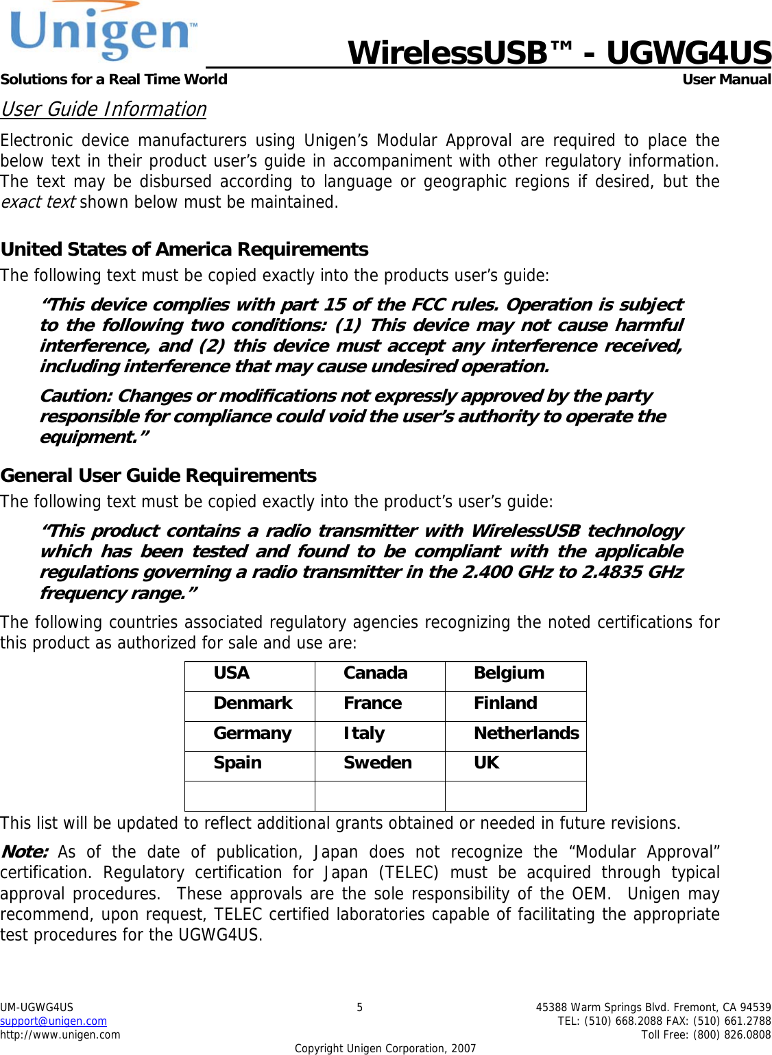   WirelessUSB&trade; - UGWG4US  Solutions for a Real Time World   User Manual UM-UGWG4US  5  45388 Warm Springs Blvd. Fremont, CA 94539 support@unigen.com    TEL: (510) 668.2088 FAX: (510) 661.2788 http://www.unigen.com    Toll Free: (800) 826.0808 Copyright Unigen Corporation, 2007 User Guide Information Electronic device manufacturers using Unigen&rsquo;s Modular Approval are required to place the below text in their product user&rsquo;s guide in accompaniment with other regulatory information. The text may be disbursed according to language or geographic regions if desired, but the exact text shown below must be maintained.  United States of America Requirements The following text must be copied exactly into the products user&rsquo;s guide: &ldquo;This device complies with part 15 of the FCC rules. Operation is subject to the following two conditions: (1) This device may not cause harmful interference, and (2) this device must accept any interference received, including interference that may cause undesired operation. Caution: Changes or modifications not expressly approved by the party responsible for compliance could void the user&rsquo;s authority to operate the equipment.&rdquo; General User Guide Requirements The following text must be copied exactly into the product&rsquo;s user&rsquo;s guide: &ldquo;This product contains a radio transmitter with WirelessUSB technology which has been tested and found to be compliant with the applicable regulations governing a radio transmitter in the 2.400 GHz to 2.4835 GHz frequency range.&rdquo; The following countries associated regulatory agencies recognizing the noted certifications for this product as authorized for sale and use are: USA Canada Belgium Denmark France  Finland Germany Italy  Netherlands Spain Sweden UK    This list will be updated to reflect additional grants obtained or needed in future revisions. Note: As of the date of publication, Japan does not recognize the &ldquo;Modular Approval&rdquo; certification. Regulatory certification for Japan (TELEC) must be acquired through typical approval procedures.  These approvals are the sole responsibility of the OEM.  Unigen may recommend, upon request, TELEC certified laboratories capable of facilitating the appropriate test procedures for the UGWG4US. 