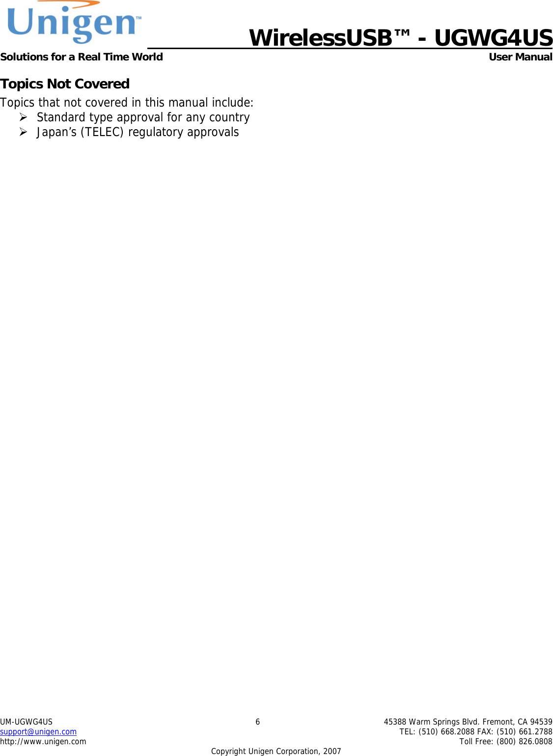   WirelessUSB&trade; - UGWG4US  Solutions for a Real Time World   User Manual UM-UGWG4US  6  45388 Warm Springs Blvd. Fremont, CA 94539 support@unigen.com    TEL: (510) 668.2088 FAX: (510) 661.2788 http://www.unigen.com    Toll Free: (800) 826.0808 Copyright Unigen Corporation, 2007 Topics Not Covered Topics that not covered in this manual include: &frac34; Standard type approval for any country &frac34; Japan&rsquo;s (TELEC) regulatory approvals 