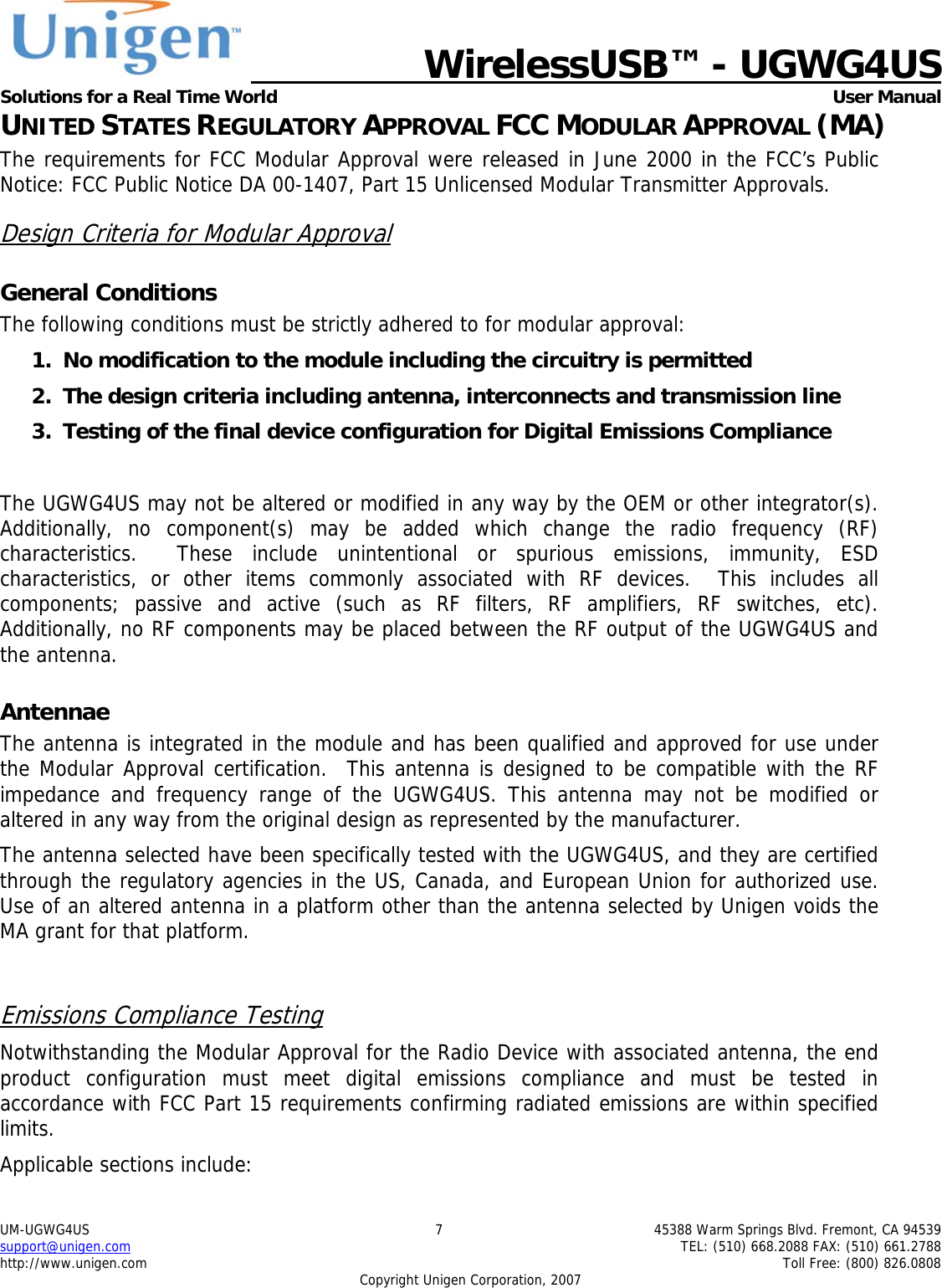   WirelessUSB&trade; - UGWG4US  Solutions for a Real Time World   User Manual UM-UGWG4US  7  45388 Warm Springs Blvd. Fremont, CA 94539 support@unigen.com    TEL: (510) 668.2088 FAX: (510) 661.2788 http://www.unigen.com    Toll Free: (800) 826.0808 Copyright Unigen Corporation, 2007 UNITED STATES REGULATORY APPROVAL FCC MODULAR APPROVAL (MA) The requirements for FCC Modular Approval were released in June 2000 in the FCC&rsquo;s Public Notice: FCC Public Notice DA 00-1407, Part 15 Unlicensed Modular Transmitter Approvals. Design Criteria for Modular Approval General Conditions The following conditions must be strictly adhered to for modular approval: 1. No modification to the module including the circuitry is permitted 2. The design criteria including antenna, interconnects and transmission line  3. Testing of the final device configuration for Digital Emissions Compliance  The UGWG4US may not be altered or modified in any way by the OEM or other integrator(s).  Additionally, no component(s) may be added which change the radio frequency (RF) characteristics.  These include unintentional or spurious emissions, immunity, ESD characteristics, or other items commonly associated with RF devices.  This includes all components; passive and active (such as RF filters, RF amplifiers, RF switches, etc).  Additionally, no RF components may be placed between the RF output of the UGWG4US and the antenna. Antennae The antenna is integrated in the module and has been qualified and approved for use under the Modular Approval certification.  This antenna is designed to be compatible with the RF impedance and frequency range of the UGWG4US. This antenna may not be modified or altered in any way from the original design as represented by the manufacturer.   The antenna selected have been specifically tested with the UGWG4US, and they are certified through the regulatory agencies in the US, Canada, and European Union for authorized use. Use of an altered antenna in a platform other than the antenna selected by Unigen voids the MA grant for that platform.  Emissions Compliance Testing Notwithstanding the Modular Approval for the Radio Device with associated antenna, the end product configuration must meet digital emissions compliance and must be tested in accordance with FCC Part 15 requirements confirming radiated emissions are within specified limits.  Applicable sections include: 