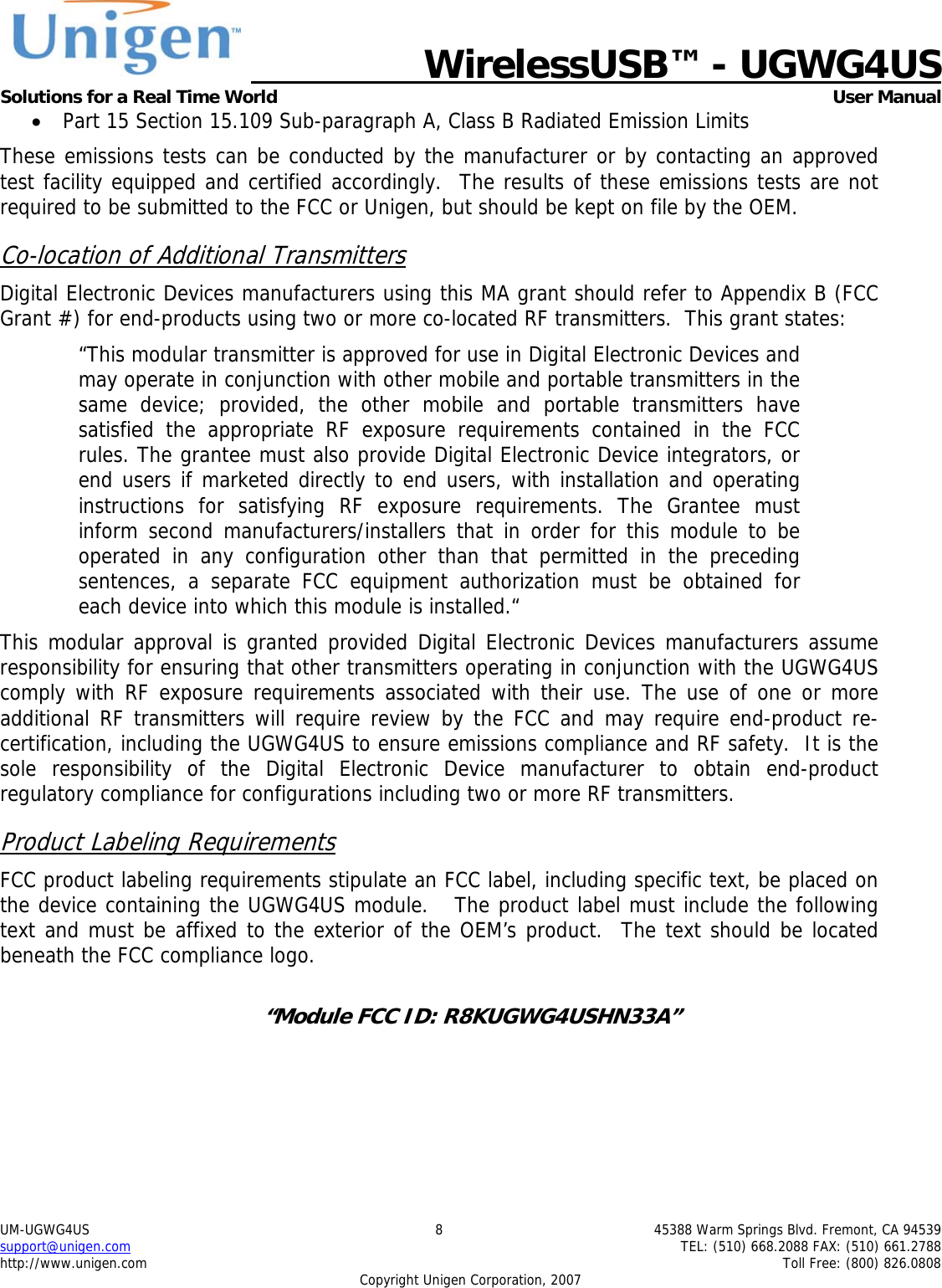   WirelessUSB&trade; - UGWG4US  Solutions for a Real Time World   User Manual UM-UGWG4US  8  45388 Warm Springs Blvd. Fremont, CA 94539 support@unigen.com    TEL: (510) 668.2088 FAX: (510) 661.2788 http://www.unigen.com    Toll Free: (800) 826.0808 Copyright Unigen Corporation, 2007 &bull; Part 15 Section 15.109 Sub-paragraph A, Class B Radiated Emission Limits  These emissions tests can be conducted by the manufacturer or by contacting an approved test facility equipped and certified accordingly.  The results of these emissions tests are not required to be submitted to the FCC or Unigen, but should be kept on file by the OEM. Co-location of Additional Transmitters Digital Electronic Devices manufacturers using this MA grant should refer to Appendix B (FCC Grant #) for end-products using two or more co-located RF transmitters.  This grant states: &ldquo;This modular transmitter is approved for use in Digital Electronic Devices and may operate in conjunction with other mobile and portable transmitters in the same device; provided, the other mobile and portable transmitters have satisfied the appropriate RF exposure requirements contained in the FCC rules. The grantee must also provide Digital Electronic Device integrators, or end users if marketed directly to end users, with installation and operating instructions for satisfying RF exposure requirements. The Grantee must inform second manufacturers/installers that in order for this module to be operated in any configuration other than that permitted in the preceding sentences, a separate FCC equipment authorization must be obtained for each device into which this module is installed.&ldquo; This modular approval is granted provided Digital Electronic Devices manufacturers assume responsibility for ensuring that other transmitters operating in conjunction with the UGWG4US comply with RF exposure requirements associated with their use. The use of one or more additional RF transmitters will require review by the FCC and may require end-product re-certification, including the UGWG4US to ensure emissions compliance and RF safety.  It is the sole responsibility of the Digital Electronic Device manufacturer to obtain end-product regulatory compliance for configurations including two or more RF transmitters. Product Labeling Requirements FCC product labeling requirements stipulate an FCC label, including specific text, be placed on the device containing the UGWG4US module.   The product label must include the following text and must be affixed to the exterior of the OEM&rsquo;s product.  The text should be located beneath the FCC compliance logo.    &ldquo;Module FCC ID: R8KUGWG4USHN33A&rdquo;  