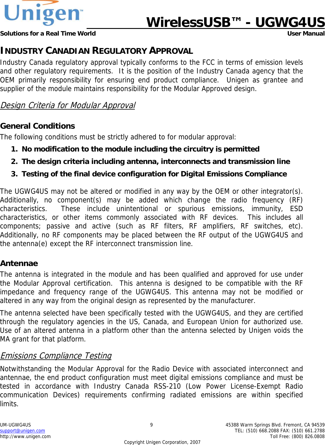   WirelessUSB&trade; - UGWG4US  Solutions for a Real Time World   User Manual UM-UGWG4US  9  45388 Warm Springs Blvd. Fremont, CA 94539 support@unigen.com    TEL: (510) 668.2088 FAX: (510) 661.2788 http://www.unigen.com    Toll Free: (800) 826.0808 Copyright Unigen Corporation, 2007 INDUSTRY CANADIAN REGULATORY APPROVAL Industry Canada regulatory approval typically conforms to the FCC in terms of emission levels and other regulatory requirements.  It is the position of the Industry Canada agency that the OEM primarily responsibility for ensuring end product compliance.  Unigen as grantee and supplier of the module maintains responsibility for the Modular Approved design. Design Criteria for Modular Approval General Conditions The following conditions must be strictly adhered to for modular approval: 1. No modification to the module including the circuitry is permitted 2. The design criteria including antenna, interconnects and transmission line  3. Testing of the final device configuration for Digital Emissions Compliance  The UGWG4US may not be altered or modified in any way by the OEM or other integrator(s).  Additionally, no component(s) may be added which change the radio frequency (RF) characteristics.  These include unintentional or spurious emissions, immunity, ESD characteristics, or other items commonly associated with RF devices.  This includes all components; passive and active (such as RF filters, RF amplifiers, RF switches, etc).  Additionally, no RF components may be placed between the RF output of the UGWG4US and the antenna(e) except the RF interconnect transmission line. Antennae The antenna is integrated in the module and has been qualified and approved for use under the Modular Approval certification.  This antenna is designed to be compatible with the RF impedance and frequency range of the UGWG4US. This antenna may not be modified or altered in any way from the original design as represented by the manufacturer.   The antenna selected have been specifically tested with the UGWG4US, and they are certified through the regulatory agencies in the US, Canada, and European Union for authorized use. Use of an altered antenna in a platform other than the antenna selected by Unigen voids the MA grant for that platform. Emissions Compliance Testing Notwithstanding the Modular Approval for the Radio Device with associated interconnect and antennae, the end product configuration must meet digital emissions compliance and must be tested in accordance with Industry Canada RSS-210 (Low Power License-Exempt Radio communication Devices) requirements confirming radiated emissions are within specified limits.  
