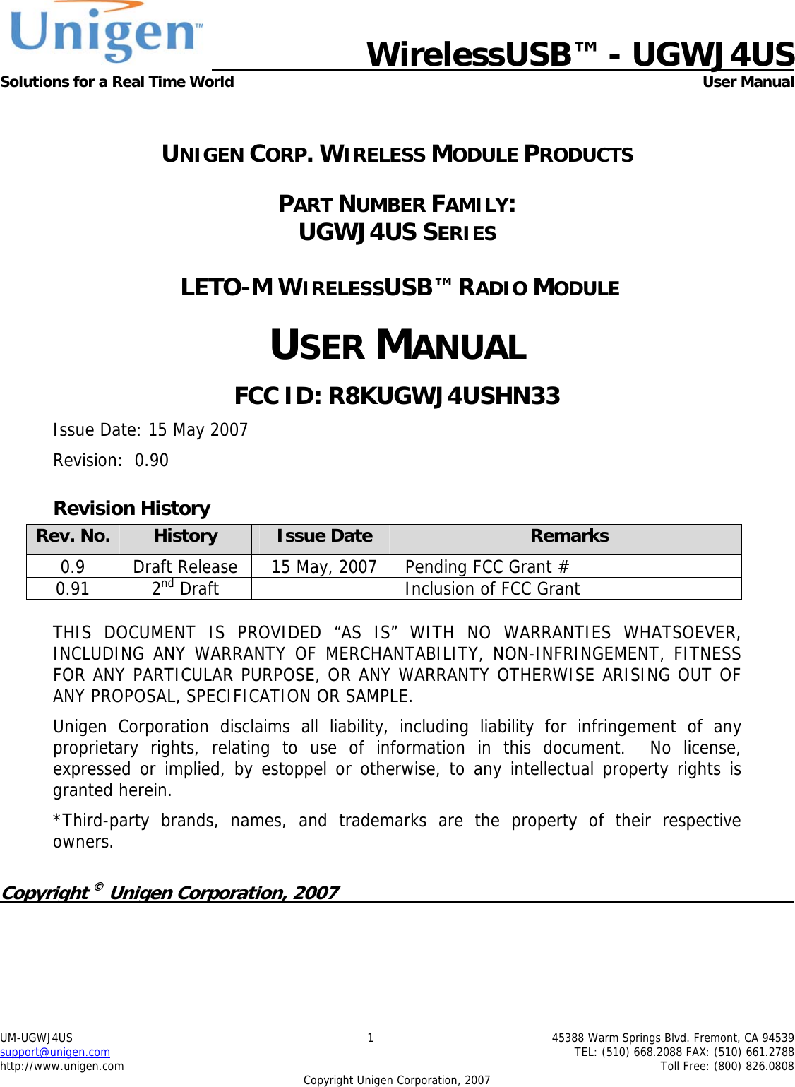   WirelessUSB&trade; - UGWJ4US Solutions for a Real Time World  User Manual UM-UGWJ4US  1  45388 Warm Springs Blvd. Fremont, CA 94539 support@unigen.com    TEL: (510) 668.2088 FAX: (510) 661.2788 http://www.unigen.com    Toll Free: (800) 826.0808 Copyright Unigen Corporation, 2007  UNIGEN CORP. WIRELESS MODULE PRODUCTS PART NUMBER FAMILY:  UGWJ4US SERIES  LETO-M WIRELESSUSB&trade; RADIO MODULE USER MANUAL FCC ID: R8KUGWJ4USHN33 Issue Date: 15 May 2007 Revision:  0.90 Revision History Rev. No.  History  Issue Date  Remarks 0.9  Draft Release  15 May, 2007  Pending FCC Grant #  0.91 2nd Draft    Inclusion of FCC Grant  THIS DOCUMENT IS PROVIDED &ldquo;AS IS&rdquo; WITH NO WARRANTIES WHATSOEVER, INCLUDING ANY WARRANTY OF MERCHANTABILITY, NON-INFRINGEMENT, FITNESS FOR ANY PARTICULAR PURPOSE, OR ANY WARRANTY OTHERWISE ARISING OUT OF ANY PROPOSAL, SPECIFICATION OR SAMPLE.   Unigen Corporation disclaims all liability, including liability for infringement of any proprietary rights, relating to use of information in this document.  No license, expressed or implied, by estoppel or otherwise, to any intellectual property rights is granted herein. *Third-party brands, names, and trademarks are the property of their respective owners.  Copyright &copy; Unigen Corporation, 2007          