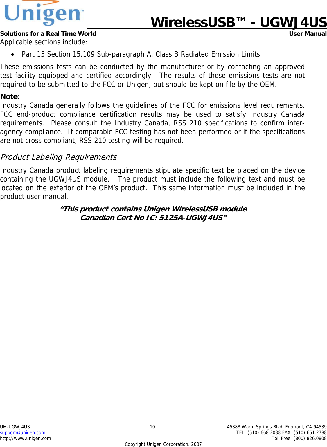   WirelessUSB&trade; - UGWJ4US  Solutions for a Real Time World   User Manual UM-UGWJ4US  10  45388 Warm Springs Blvd. Fremont, CA 94539 support@unigen.com    TEL: (510) 668.2088 FAX: (510) 661.2788 http://www.unigen.com    Toll Free: (800) 826.0808 Copyright Unigen Corporation, 2007 Applicable sections include: &bull; Part 15 Section 15.109 Sub-paragraph A, Class B Radiated Emission Limits  These emissions tests can be conducted by the manufacturer or by contacting an approved test facility equipped and certified accordingly.  The results of these emissions tests are not required to be submitted to the FCC or Unigen, but should be kept on file by the OEM. Note:  Industry Canada generally follows the guidelines of the FCC for emissions level requirements. FCC end-product compliance certification results may be used to satisfy Industry Canada requirements.  Please consult the Industry Canada, RSS 210 specifications to confirm inter-agency compliance.  If comparable FCC testing has not been performed or if the specifications are not cross compliant, RSS 210 testing will be required. Product Labeling Requirements Industry Canada product labeling requirements stipulate specific text be placed on the device containing the UGWJ4US module.   The product must include the following text and must be located on the exterior of the OEM&rsquo;s product.  This same information must be included in the product user manual. &ldquo;This product contains Unigen WirelessUSB module  Canadian Cert No IC: 5125A-UGWJ4US&rdquo;  