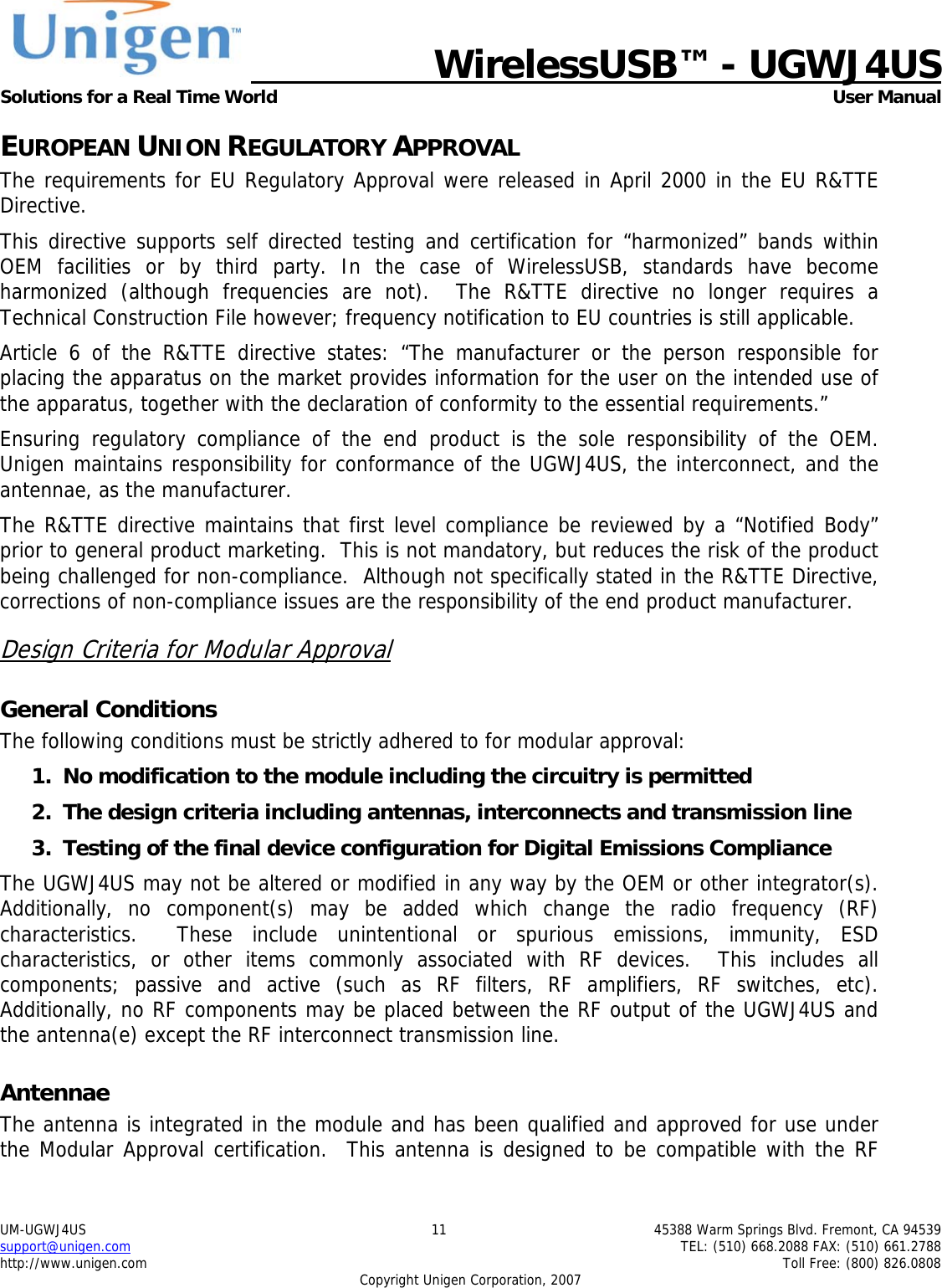  WirelessUSB&trade; - UGWJ4US  Solutions for a Real Time World   User Manual UM-UGWJ4US  11  45388 Warm Springs Blvd. Fremont, CA 94539 support@unigen.com    TEL: (510) 668.2088 FAX: (510) 661.2788 http://www.unigen.com    Toll Free: (800) 826.0808 Copyright Unigen Corporation, 2007 EUROPEAN UNION REGULATORY APPROVAL The requirements for EU Regulatory Approval were released in April 2000 in the EU R&amp;TTE Directive. This directive supports self directed testing and certification for &ldquo;harmonized&rdquo; bands within OEM facilities or by third party. In the case of WirelessUSB, standards have become harmonized (although frequencies are not).  The R&amp;TTE directive no longer requires a Technical Construction File however; frequency notification to EU countries is still applicable. Article 6 of the R&amp;TTE directive states: &ldquo;The manufacturer or the person responsible for placing the apparatus on the market provides information for the user on the intended use of the apparatus, together with the declaration of conformity to the essential requirements.&rdquo; Ensuring regulatory compliance of the end product is the sole responsibility of the OEM.  Unigen maintains responsibility for conformance of the UGWJ4US, the interconnect, and the antennae, as the manufacturer.  The R&amp;TTE directive maintains that first level compliance be reviewed by a &ldquo;Notified Body&rdquo; prior to general product marketing.  This is not mandatory, but reduces the risk of the product being challenged for non-compliance.  Although not specifically stated in the R&amp;TTE Directive, corrections of non-compliance issues are the responsibility of the end product manufacturer. Design Criteria for Modular Approval General Conditions The following conditions must be strictly adhered to for modular approval: 1. No modification to the module including the circuitry is permitted 2. The design criteria including antennas, interconnects and transmission line  3. Testing of the final device configuration for Digital Emissions Compliance The UGWJ4US may not be altered or modified in any way by the OEM or other integrator(s).  Additionally, no component(s) may be added which change the radio frequency (RF) characteristics.  These include unintentional or spurious emissions, immunity, ESD characteristics, or other items commonly associated with RF devices.  This includes all components; passive and active (such as RF filters, RF amplifiers, RF switches, etc).  Additionally, no RF components may be placed between the RF output of the UGWJ4US and the antenna(e) except the RF interconnect transmission line. Antennae The antenna is integrated in the module and has been qualified and approved for use under the Modular Approval certification.  This antenna is designed to be compatible with the RF 