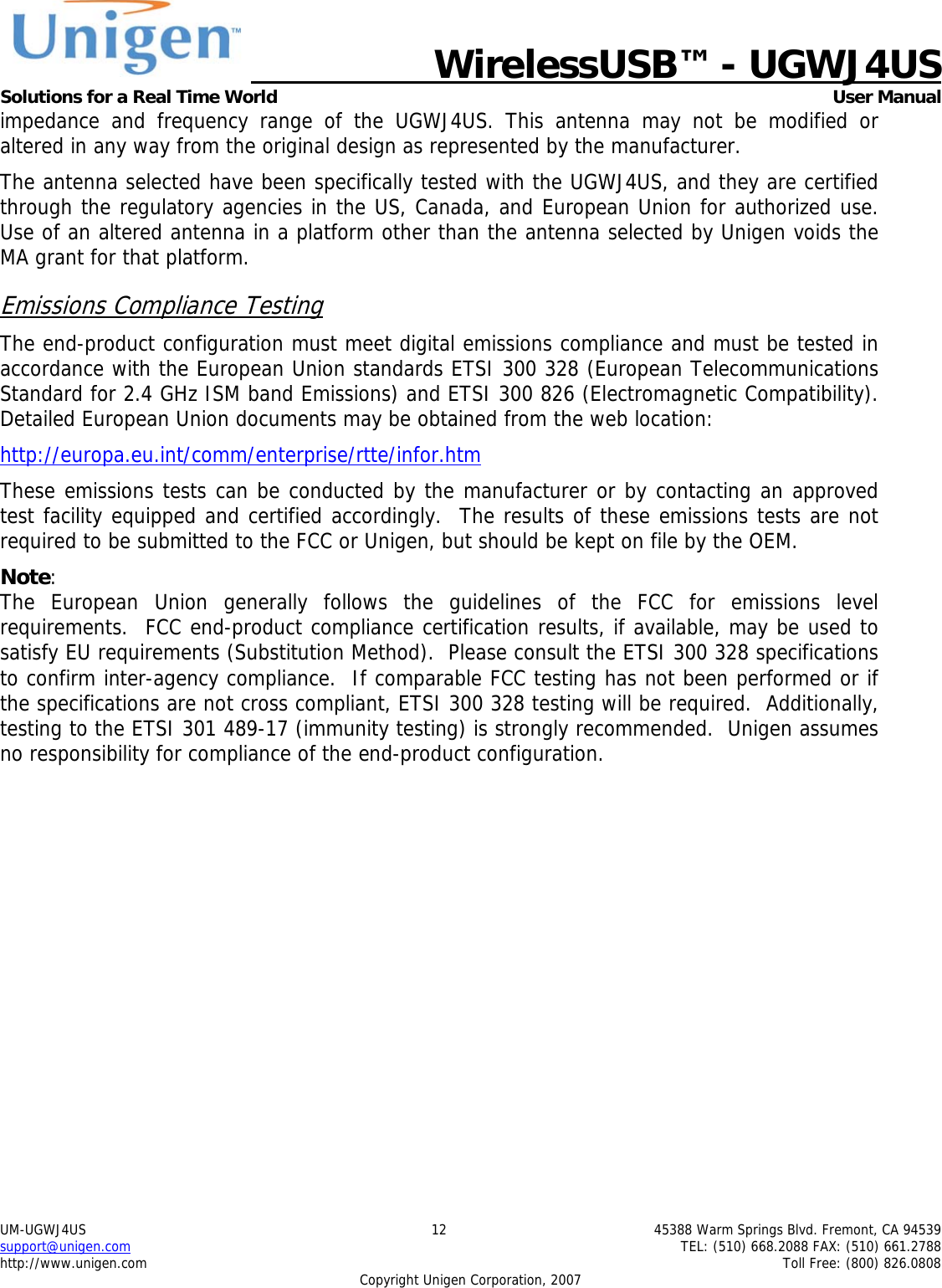   WirelessUSB&trade; - UGWJ4US  Solutions for a Real Time World   User Manual UM-UGWJ4US  12  45388 Warm Springs Blvd. Fremont, CA 94539 support@unigen.com    TEL: (510) 668.2088 FAX: (510) 661.2788 http://www.unigen.com    Toll Free: (800) 826.0808 Copyright Unigen Corporation, 2007 impedance and frequency range of the UGWJ4US. This antenna may not be modified or altered in any way from the original design as represented by the manufacturer.   The antenna selected have been specifically tested with the UGWJ4US, and they are certified through the regulatory agencies in the US, Canada, and European Union for authorized use. Use of an altered antenna in a platform other than the antenna selected by Unigen voids the MA grant for that platform. Emissions Compliance Testing The end-product configuration must meet digital emissions compliance and must be tested in accordance with the European Union standards ETSI 300 328 (European Telecommunications Standard for 2.4 GHz ISM band Emissions) and ETSI 300 826 (Electromagnetic Compatibility). Detailed European Union documents may be obtained from the web location: http://europa.eu.int/comm/enterprise/rtte/infor.htm These emissions tests can be conducted by the manufacturer or by contacting an approved test facility equipped and certified accordingly.  The results of these emissions tests are not required to be submitted to the FCC or Unigen, but should be kept on file by the OEM. Note:  The European Union generally follows the guidelines of the FCC for emissions level requirements.  FCC end-product compliance certification results, if available, may be used to satisfy EU requirements (Substitution Method).  Please consult the ETSI 300 328 specifications to confirm inter-agency compliance.  If comparable FCC testing has not been performed or if the specifications are not cross compliant, ETSI 300 328 testing will be required.  Additionally, testing to the ETSI 301 489-17 (immunity testing) is strongly recommended.  Unigen assumes no responsibility for compliance of the end-product configuration. 