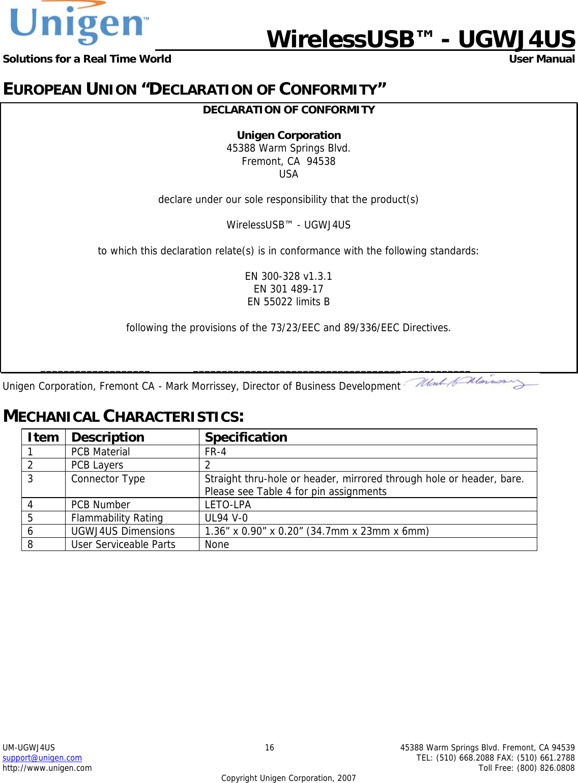   WirelessUSB&trade; - UGWJ4US  Solutions for a Real Time World   User Manual UM-UGWJ4US  16  45388 Warm Springs Blvd. Fremont, CA 94539 support@unigen.com    TEL: (510) 668.2088 FAX: (510) 661.2788 http://www.unigen.com    Toll Free: (800) 826.0808 Copyright Unigen Corporation, 2007 EUROPEAN UNION &ldquo;DECLARATION OF CONFORMITY&rdquo; DECLARATION OF CONFORMITY  Unigen Corporation  45388 Warm Springs Blvd. Fremont, CA  94538 USA  declare under our sole responsibility that the product(s)  WirelessUSB&trade; - UGWJ4US  to which this declaration relate(s) is in conformance with the following standards:  EN 300-328 v1.3.1 EN 301 489-17 EN 55022 limits B  following the provisions of the 73/23/EEC and 89/336/EEC Directives.    ___________________  ________________________________________________ Unigen Corporation, Fremont CA  - Mark Morrissey, Director of Business Development  MECHANICAL CHARACTERISTICS: Item Description  Specification 1 PCB Material  FR-4 2 PCB Layers  2 3  Connector Type  Straight thru-hole or header, mirrored through hole or header, bare.  Please see Table 4 for pin assignments 4 PCB Number  LETO-LPA 5 Flammability Rating  UL94 V-0 6  UGWJ4US Dimensions  1.36&rdquo; x 0.90&rdquo; x 0.20&rdquo; (34.7mm x 23mm x 6mm) 8  User Serviceable Parts  None  