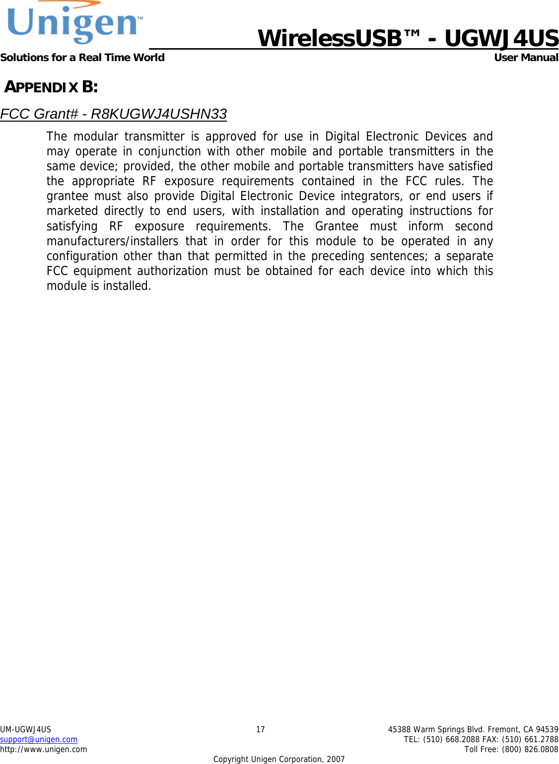   WirelessUSB&trade; - UGWJ4US  Solutions for a Real Time World   User Manual UM-UGWJ4US  17  45388 Warm Springs Blvd. Fremont, CA 94539 support@unigen.com    TEL: (510) 668.2088 FAX: (510) 661.2788 http://www.unigen.com    Toll Free: (800) 826.0808 Copyright Unigen Corporation, 2007  APPENDIX B: FCC Grant# - R8KUGWJ4USHN33 The modular transmitter is approved for use in Digital Electronic Devices and may operate in conjunction with other mobile and portable transmitters in the same device; provided, the other mobile and portable transmitters have satisfied the appropriate RF exposure requirements contained in the FCC rules. The grantee must also provide Digital Electronic Device integrators, or end users if marketed directly to end users, with installation and operating instructions for satisfying RF exposure requirements. The Grantee must inform second manufacturers/installers that in order for this module to be operated in any configuration other than that permitted in the preceding sentences; a separate FCC equipment authorization must be obtained for each device into which this module is installed.   