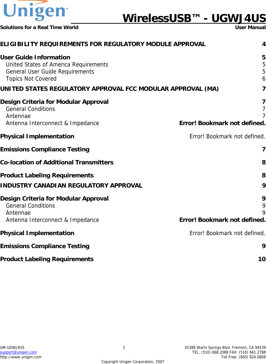   WirelessUSB&trade; - UGWJ4US  Solutions for a Real Time World   User Manual UM-UGWJ4US  2  45388 Warm Springs Blvd. Fremont, CA 94539 support@unigen.com    TEL: (510) 668.2088 FAX: (510) 661.2788 http://www.unigen.com    Toll Free: (800) 826.0808 Copyright Unigen Corporation, 2007  ELIGIBILITY REQUIREMENTS FOR REGULATORY MODULE APPROVAL  4 User Guide Information  5 United States of America Requirements  5 General User Guide Requirements  5 Topics Not Covered  6 UNITED STATES REGULATORY APPROVAL FCC MODULAR APPROVAL (MA)  7 Design Criteria for Modular Approval  7 General Conditions  7 Antennae  7 Antenna Interconnect &amp; Impedance  Error! Bookmark not defined. Physical Implementation  Error! Bookmark not defined. Emissions Compliance Testing  7 Co-location of Additional Transmitters  8 Product Labeling Requirements  8 INDUSTRY CANADIAN REGULATORY APPROVAL  9 Design Criteria for Modular Approval  9 General Conditions  9 Antennae  9 Antenna Interconnect &amp; Impedance  Error! Bookmark not defined. Physical Implementation  Error! Bookmark not defined. Emissions Compliance Testing  9 Product Labeling Requirements  10 