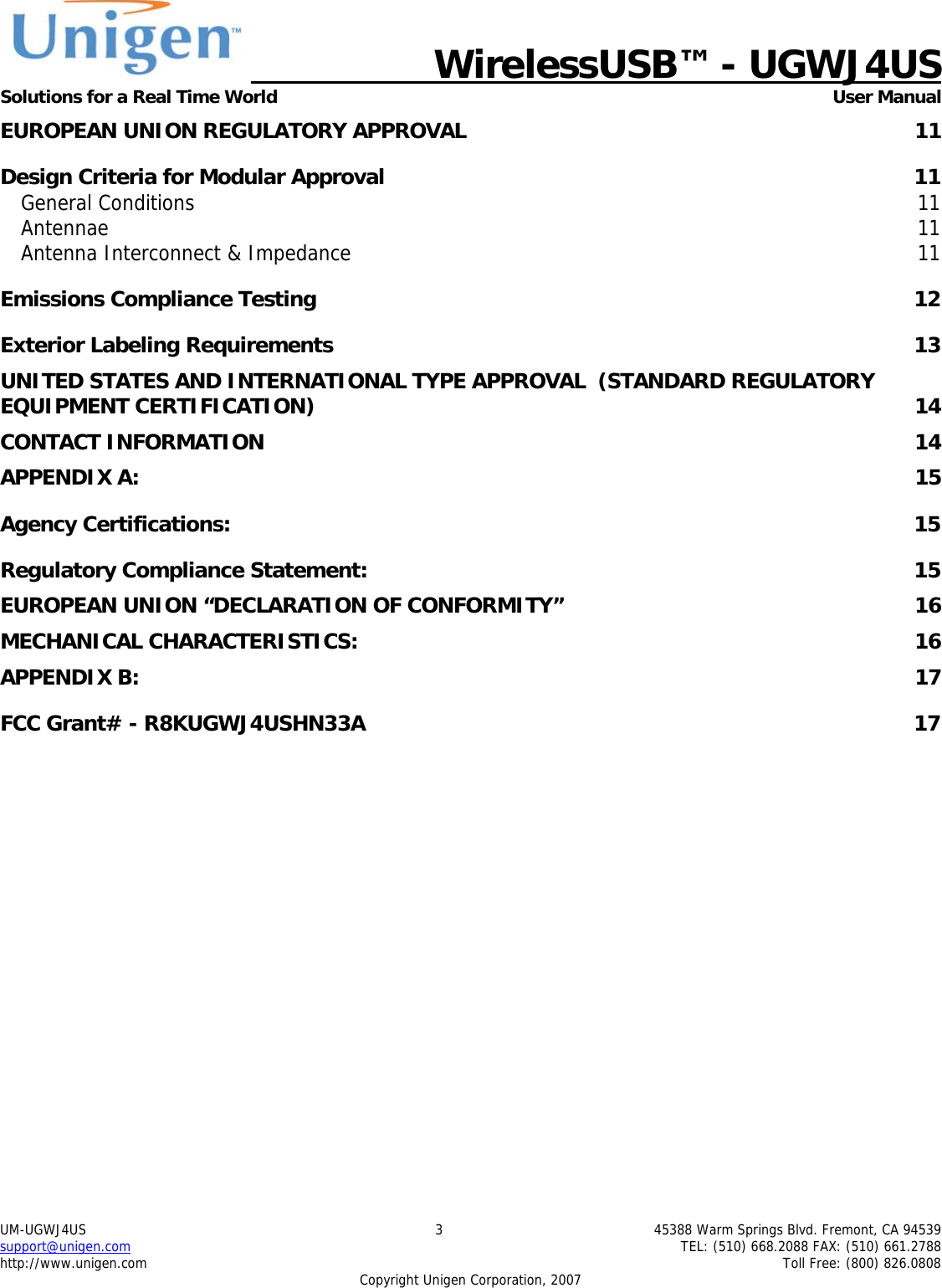   WirelessUSB&trade; - UGWJ4US  Solutions for a Real Time World   User Manual UM-UGWJ4US  3  45388 Warm Springs Blvd. Fremont, CA 94539 support@unigen.com    TEL: (510) 668.2088 FAX: (510) 661.2788 http://www.unigen.com    Toll Free: (800) 826.0808 Copyright Unigen Corporation, 2007 EUROPEAN UNION REGULATORY APPROVAL  11 Design Criteria for Modular Approval  11 General Conditions  11 Antennae  11 Antenna Interconnect &amp; Impedance  11 Emissions Compliance Testing  12 Exterior Labeling Requirements  13 UNITED STATES AND INTERNATIONAL TYPE APPROVAL  (STANDARD REGULATORY EQUIPMENT CERTIFICATION)  14 CONTACT INFORMATION  14 APPENDIX A:  15 Agency Certifications:  15 Regulatory Compliance Statement:  15 EUROPEAN UNION &ldquo;DECLARATION OF CONFORMITY&rdquo;  16 MECHANICAL CHARACTERISTICS:  16 APPENDIX B:  17 FCC Grant# - R8KUGWJ4USHN33A  17         