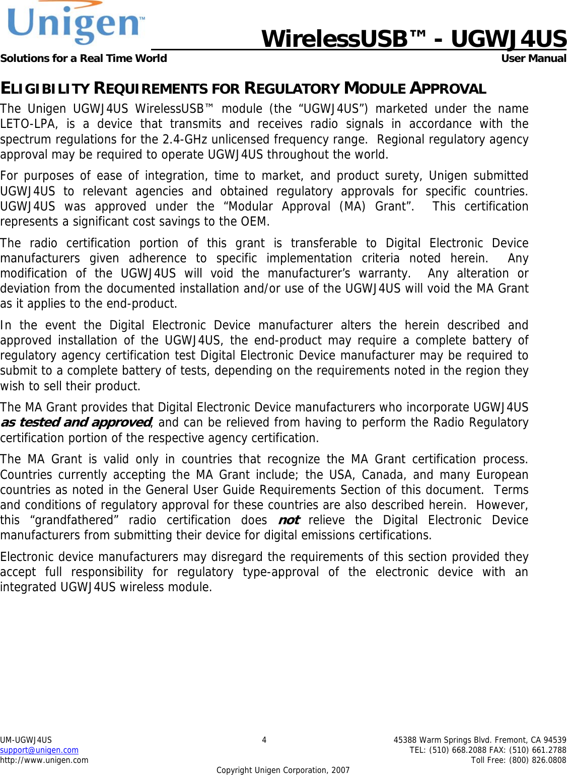   WirelessUSB&trade; - UGWJ4US  Solutions for a Real Time World   User Manual UM-UGWJ4US  4  45388 Warm Springs Blvd. Fremont, CA 94539 support@unigen.com    TEL: (510) 668.2088 FAX: (510) 661.2788 http://www.unigen.com    Toll Free: (800) 826.0808 Copyright Unigen Corporation, 2007 ELIGIBILITY REQUIREMENTS FOR REGULATORY MODULE APPROVAL The Unigen UGWJ4US WirelessUSB&trade; module (the &ldquo;UGWJ4US&rdquo;) marketed under the name LETO-LPA, is a device that transmits and receives radio signals in accordance with the spectrum regulations for the 2.4-GHz unlicensed frequency range.  Regional regulatory agency approval may be required to operate UGWJ4US throughout the world. For purposes of ease of integration, time to market, and product surety, Unigen submitted UGWJ4US to relevant agencies and obtained regulatory approvals for specific countries.  UGWJ4US was approved under the &ldquo;Modular Approval (MA) Grant&rdquo;.  This certification represents a significant cost savings to the OEM.   The radio certification portion of this grant is transferable to Digital Electronic Device manufacturers given adherence to specific implementation criteria noted herein.  Any modification of the UGWJ4US will void the manufacturer&rsquo;s warranty.  Any alteration or deviation from the documented installation and/or use of the UGWJ4US will void the MA Grant as it applies to the end-product. In the event the Digital Electronic Device manufacturer alters the herein described and approved installation of the UGWJ4US, the end-product may require a complete battery of regulatory agency certification test Digital Electronic Device manufacturer may be required to submit to a complete battery of tests, depending on the requirements noted in the region they wish to sell their product. The MA Grant provides that Digital Electronic Device manufacturers who incorporate UGWJ4US as tested and approved, and can be relieved from having to perform the Radio Regulatory certification portion of the respective agency certification.   The MA Grant is valid only in countries that recognize the MA Grant certification process.  Countries currently accepting the MA Grant include; the USA, Canada, and many European countries as noted in the General User Guide Requirements Section of this document.  Terms and conditions of regulatory approval for these countries are also described herein.  However, this &ldquo;grandfathered&rdquo; radio certification does not relieve the Digital Electronic Device manufacturers from submitting their device for digital emissions certifications. Electronic device manufacturers may disregard the requirements of this section provided they accept full responsibility for regulatory type-approval of the electronic device with an integrated UGWJ4US wireless module. 