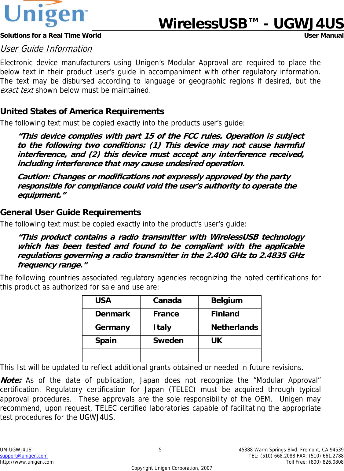  WirelessUSB&trade; - UGWJ4US  Solutions for a Real Time World   User Manual UM-UGWJ4US  5  45388 Warm Springs Blvd. Fremont, CA 94539 support@unigen.com    TEL: (510) 668.2088 FAX: (510) 661.2788 http://www.unigen.com    Toll Free: (800) 826.0808 Copyright Unigen Corporation, 2007 User Guide Information Electronic device manufacturers using Unigen&rsquo;s Modular Approval are required to place the below text in their product user&rsquo;s guide in accompaniment with other regulatory information. The text may be disbursed according to language or geographic regions if desired, but the exact text shown below must be maintained.  United States of America Requirements The following text must be copied exactly into the products user&rsquo;s guide: &ldquo;This device complies with part 15 of the FCC rules. Operation is subject to the following two conditions: (1) This device may not cause harmful interference, and (2) this device must accept any interference received, including interference that may cause undesired operation. Caution: Changes or modifications not expressly approved by the party responsible for compliance could void the user&rsquo;s authority to operate the equipment.&rdquo; General User Guide Requirements The following text must be copied exactly into the product&rsquo;s user&rsquo;s guide: &ldquo;This product contains a radio transmitter with WirelessUSB technology which has been tested and found to be compliant with the applicable regulations governing a radio transmitter in the 2.400 GHz to 2.4835 GHz frequency range.&rdquo; The following countries associated regulatory agencies recognizing the noted certifications for this product as authorized for sale and use are: USA Canada Belgium Denmark France  Finland Germany Italy  Netherlands Spain Sweden UK    This list will be updated to reflect additional grants obtained or needed in future revisions. Note: As of the date of publication, Japan does not recognize the &ldquo;Modular Approval&rdquo; certification. Regulatory certification for Japan (TELEC) must be acquired through typical approval procedures.  These approvals are the sole responsibility of the OEM.  Unigen may recommend, upon request, TELEC certified laboratories capable of facilitating the appropriate test procedures for the UGWJ4US. 