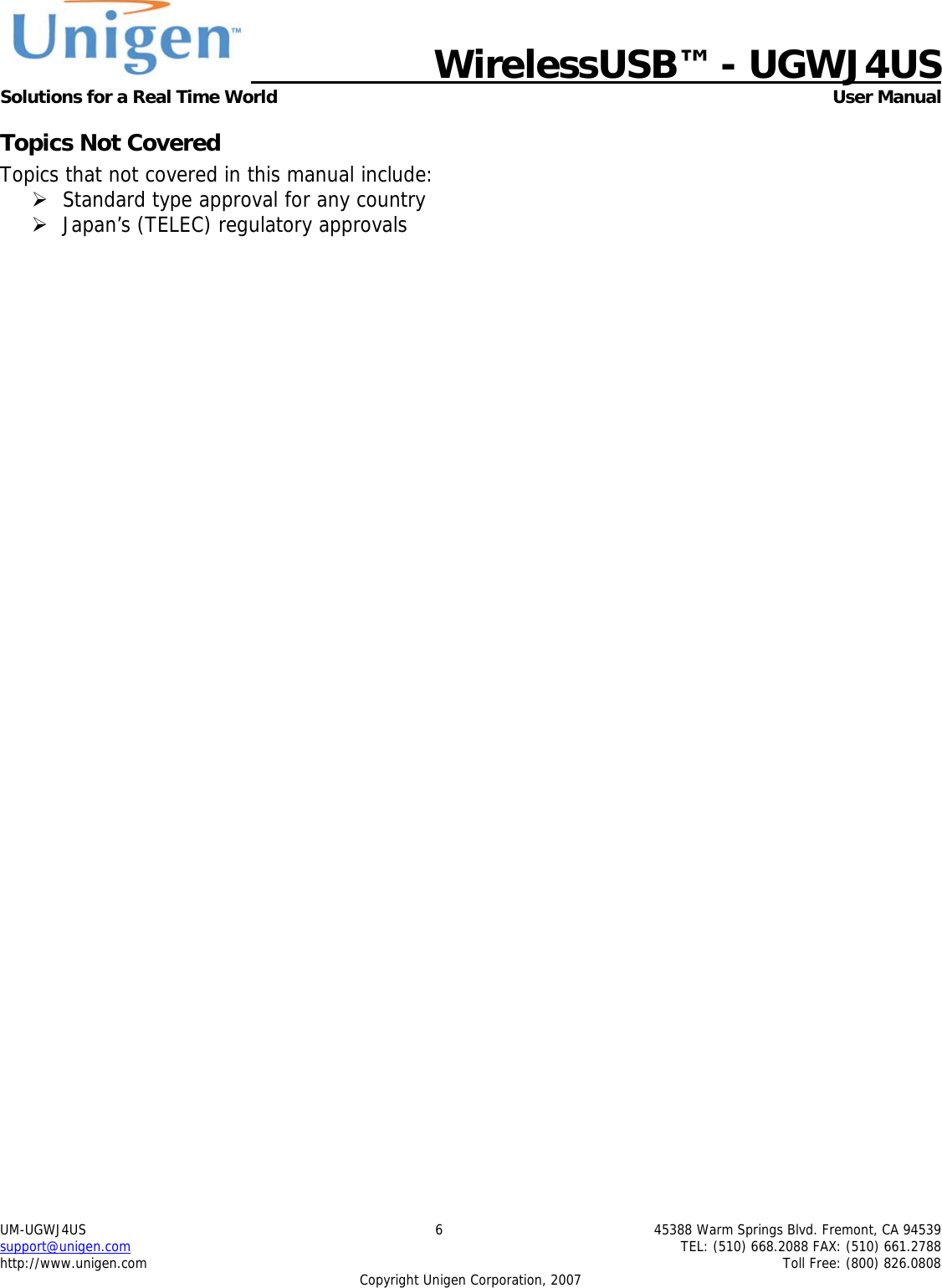   WirelessUSB&trade; - UGWJ4US  Solutions for a Real Time World   User Manual UM-UGWJ4US  6  45388 Warm Springs Blvd. Fremont, CA 94539 support@unigen.com    TEL: (510) 668.2088 FAX: (510) 661.2788 http://www.unigen.com    Toll Free: (800) 826.0808 Copyright Unigen Corporation, 2007 Topics Not Covered Topics that not covered in this manual include: &frac34; Standard type approval for any country &frac34; Japan&rsquo;s (TELEC) regulatory approvals 