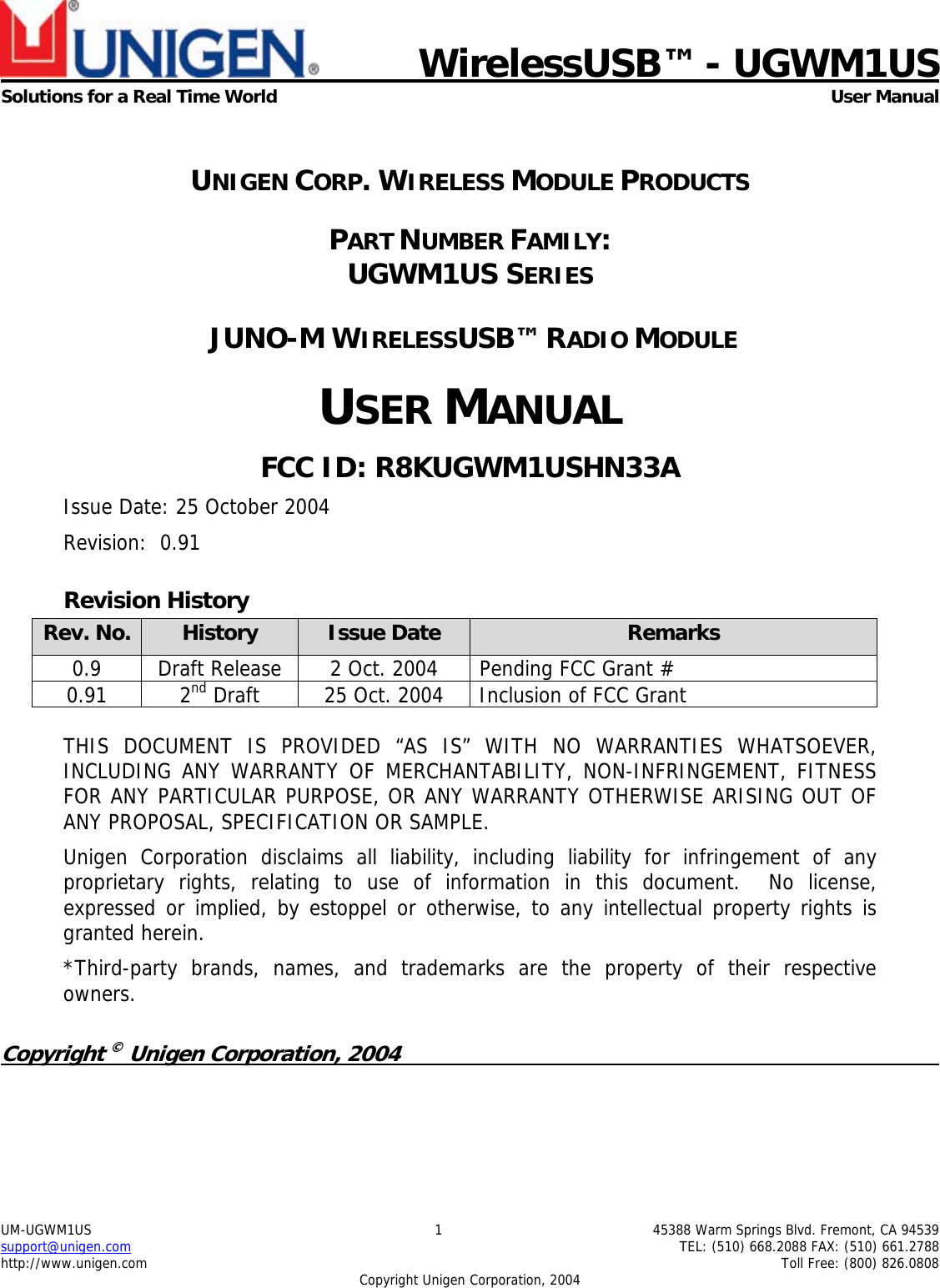           WirelessUSB&trade; - UGWM1USSolutions for a Real Time World User ManualUM-UGWM1US 1 45388 Warm Springs Blvd. Fremont, CA 94539support@unigen.com TEL: (510) 668.2088 FAX: (510) 661.2788http://www.unigen.com Toll Free: (800) 826.0808Copyright Unigen Corporation, 2004UNIGEN CORP. WIRELESS MODULE PRODUCTSPART NUMBER FAMILY:UGWM1US SERIES JUNO-M WIRELESSUSB&trade; RADIO MODULEUSER MANUALFCC ID: R8KUGWM1USHN33AIssue Date: 25 October 2004Revision:  0.91Revision HistoryRev. No. History Issue Date Remarks0.9 Draft Release 2 Oct. 2004 Pending FCC Grant #0.91 2nd Draft 25 Oct. 2004 Inclusion of FCC GrantTHIS DOCUMENT IS PROVIDED &ldquo;AS IS&rdquo; WITH NO WARRANTIES WHATSOEVER,INCLUDING ANY WARRANTY OF MERCHANTABILITY, NON-INFRINGEMENT, FITNESSFOR ANY PARTICULAR PURPOSE, OR ANY WARRANTY OTHERWISE ARISING OUT OFANY PROPOSAL, SPECIFICATION OR SAMPLE.Unigen Corporation disclaims all liability, including liability for infringement of anyproprietary rights, relating to use of information in this document.  No license,expressed or implied, by estoppel or otherwise, to any intellectual property rights isgranted herein.*Third-party brands, names, and trademarks are the property of their respectiveowners.Copyright &copy; Unigen Corporation, 2004                                                                                               