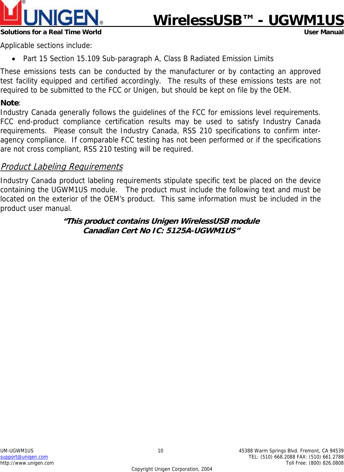                             WirelessUSB&trade; - UGWM1USSolutions for a Real Time World  User ManualUM-UGWM1US 10 45388 Warm Springs Blvd. Fremont, CA 94539support@unigen.com TEL: (510) 668.2088 FAX: (510) 661.2788http://www.unigen.com Toll Free: (800) 826.0808Copyright Unigen Corporation, 2004Applicable sections include:&bull; Part 15 Section 15.109 Sub-paragraph A, Class B Radiated Emission LimitsThese emissions tests can be conducted by the manufacturer or by contacting an approvedtest facility equipped and certified accordingly.  The results of these emissions tests are notrequired to be submitted to the FCC or Unigen, but should be kept on file by the OEM.Note:Industry Canada generally follows the guidelines of the FCC for emissions level requirements.FCC end-product compliance certification results may be used to satisfy Industry Canadarequirements.  Please consult the Industry Canada, RSS 210 specifications to confirm inter-agency compliance.  If comparable FCC testing has not been performed or if the specificationsare not cross compliant, RSS 210 testing will be required.Product Labeling RequirementsIndustry Canada product labeling requirements stipulate specific text be placed on the devicecontaining the UGWM1US module.   The product must include the following text and must belocated on the exterior of the OEM&rsquo;s product.  This same information must be included in theproduct user manual.&ldquo;This product contains Unigen WirelessUSB moduleCanadian Cert No IC: 5125A-UGWM1US&rdquo;