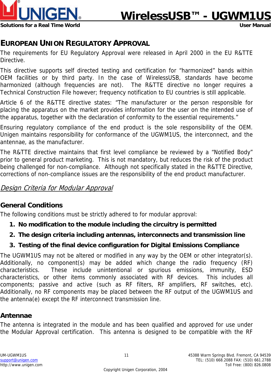                             WirelessUSB&trade; - UGWM1USSolutions for a Real Time World  User ManualUM-UGWM1US 11 45388 Warm Springs Blvd. Fremont, CA 94539support@unigen.com TEL: (510) 668.2088 FAX: (510) 661.2788http://www.unigen.com Toll Free: (800) 826.0808Copyright Unigen Corporation, 2004EUROPEAN UNION REGULATORY APPROVALThe requirements for EU Regulatory Approval were released in April 2000 in the EU R&amp;TTEDirective.This directive supports self directed testing and certification for &ldquo;harmonized&rdquo; bands withinOEM facilities or by third party. In the case of WirelessUSB, standards have becomeharmonized (although frequencies are not).  The R&amp;TTE directive no longer requires aTechnical Construction File however; frequency notification to EU countries is still applicable.Article 6 of the R&amp;TTE directive states: &ldquo;The manufacturer or the person responsible forplacing the apparatus on the market provides information for the user on the intended use ofthe apparatus, together with the declaration of conformity to the essential requirements.&rdquo;Ensuring regulatory compliance of the end product is the sole responsibility of the OEM.Unigen maintains responsibility for conformance of the UGWM1US, the interconnect, and theantennae, as the manufacturer.The R&amp;TTE directive maintains that first level compliance be reviewed by a &ldquo;Notified Body&rdquo;prior to general product marketing.  This is not mandatory, but reduces the risk of the productbeing challenged for non-compliance.  Although not specifically stated in the R&amp;TTE Directive,corrections of non-compliance issues are the responsibility of the end product manufacturer.Design Criteria for Modular ApprovalGeneral ConditionsThe following conditions must be strictly adhered to for modular approval:1. No modification to the module including the circuitry is permitted2. The design criteria including antennas, interconnects and transmission line3. Testing of the final device configuration for Digital Emissions ComplianceThe UGWM1US may not be altered or modified in any way by the OEM or other integrator(s).Additionally, no component(s) may be added which change the radio frequency (RF)characteristics.  These include unintentional or spurious emissions, immunity, ESDcharacteristics, or other items commonly associated with RF devices.  This includes allcomponents; passive and active (such as RF filters, RF amplifiers, RF switches, etc).Additionally, no RF components may be placed between the RF output of the UGWM1US andthe antenna(e) except the RF interconnect transmission line.AntennaeThe antenna is integrated in the module and has been qualified and approved for use underthe Modular Approval certification.  This antenna is designed to be compatible with the RF