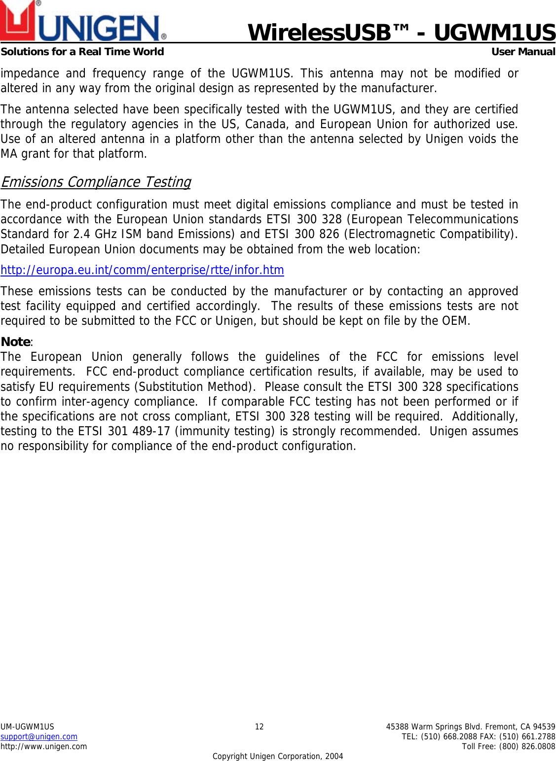                             WirelessUSB&trade; - UGWM1USSolutions for a Real Time World  User ManualUM-UGWM1US 12 45388 Warm Springs Blvd. Fremont, CA 94539support@unigen.com TEL: (510) 668.2088 FAX: (510) 661.2788http://www.unigen.com Toll Free: (800) 826.0808Copyright Unigen Corporation, 2004impedance and frequency range of the UGWM1US. This antenna may not be modified oraltered in any way from the original design as represented by the manufacturer.The antenna selected have been specifically tested with the UGWM1US, and they are certifiedthrough the regulatory agencies in the US, Canada, and European Union for authorized use.Use of an altered antenna in a platform other than the antenna selected by Unigen voids theMA grant for that platform.Emissions Compliance TestingThe end-product configuration must meet digital emissions compliance and must be tested inaccordance with the European Union standards ETSI 300 328 (European TelecommunicationsStandard for 2.4 GHz ISM band Emissions) and ETSI 300 826 (Electromagnetic Compatibility).Detailed European Union documents may be obtained from the web location:http://europa.eu.int/comm/enterprise/rtte/infor.htmThese emissions tests can be conducted by the manufacturer or by contacting an approvedtest facility equipped and certified accordingly.  The results of these emissions tests are notrequired to be submitted to the FCC or Unigen, but should be kept on file by the OEM.Note:The European Union generally follows the guidelines of the FCC for emissions levelrequirements.  FCC end-product compliance certification results, if available, may be used tosatisfy EU requirements (Substitution Method).  Please consult the ETSI 300 328 specificationsto confirm inter-agency compliance.  If comparable FCC testing has not been performed or ifthe specifications are not cross compliant, ETSI 300 328 testing will be required.  Additionally,testing to the ETSI 301 489-17 (immunity testing) is strongly recommended.  Unigen assumesno responsibility for compliance of the end-product configuration.