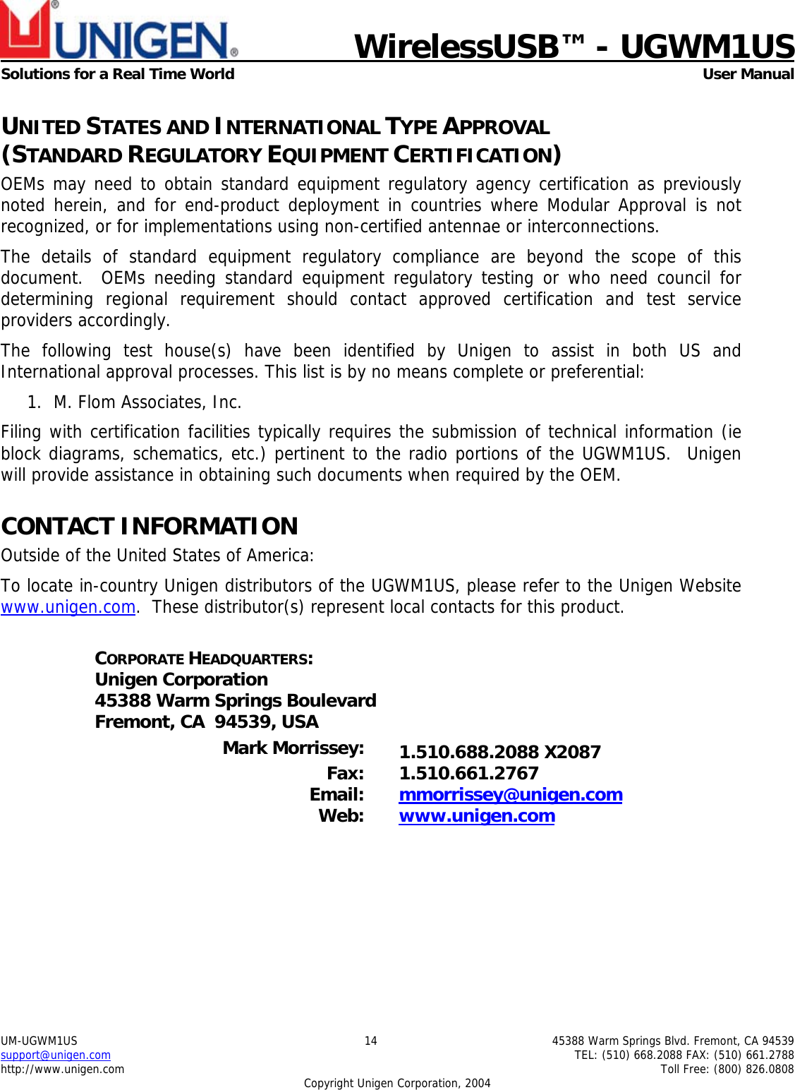                            WirelessUSB&trade; - UGWM1USSolutions for a Real Time World  User ManualUM-UGWM1US 14 45388 Warm Springs Blvd. Fremont, CA 94539support@unigen.com TEL: (510) 668.2088 FAX: (510) 661.2788http://www.unigen.com Toll Free: (800) 826.0808Copyright Unigen Corporation, 2004UNITED STATES AND INTERNATIONAL TYPE APPROVAL(STANDARD REGULATORY EQUIPMENT CERTIFICATION)OEMs may need to obtain standard equipment regulatory agency certification as previouslynoted herein, and for end-product deployment in countries where Modular Approval is notrecognized, or for implementations using non-certified antennae or interconnections.The details of standard equipment regulatory compliance are beyond the scope of thisdocument.  OEMs needing standard equipment regulatory testing or who need council fordetermining regional requirement should contact approved certification and test serviceproviders accordingly.The following test house(s) have been identified by Unigen to assist in both US andInternational approval processes. This list is by no means complete or preferential:1. M. Flom Associates, Inc.Filing with certification facilities typically requires the submission of technical information (ieblock diagrams, schematics, etc.) pertinent to the radio portions of the UGWM1US.  Unigenwill provide assistance in obtaining such documents when required by the OEM.CONTACT INFORMATIONOutside of the United States of America:To locate in-country Unigen distributors of the UGWM1US, please refer to the Unigen Websitewww.unigen.com.  These distributor(s) represent local contacts for this product.CORPORATE HEADQUARTERS:Unigen Corporation45388 Warm Springs BoulevardFremont, CA  94539, USAMark Morrissey: 1.510.688.2088 X2087Fax: 1.510.661.2767Email: mmorrissey@unigen.comWeb: www.unigen.com