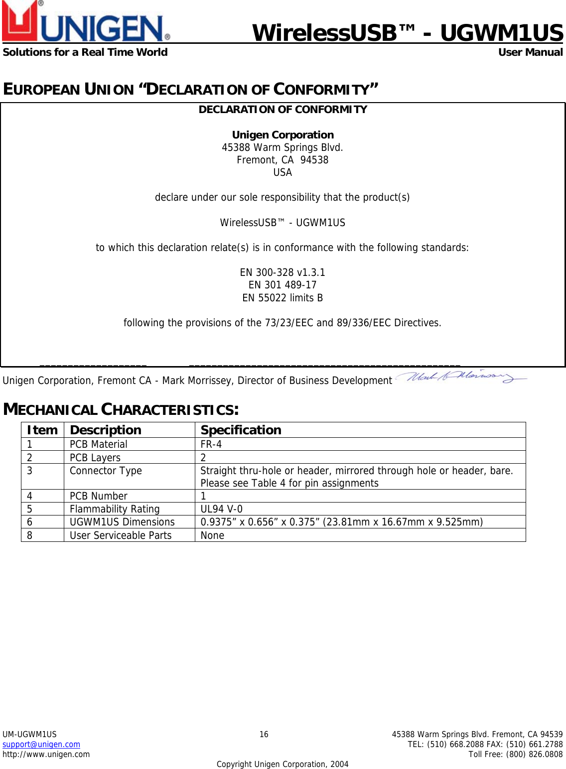                             WirelessUSB&trade; - UGWM1USSolutions for a Real Time World  User ManualUM-UGWM1US 16 45388 Warm Springs Blvd. Fremont, CA 94539support@unigen.com TEL: (510) 668.2088 FAX: (510) 661.2788http://www.unigen.com Toll Free: (800) 826.0808Copyright Unigen Corporation, 2004EUROPEAN UNION &ldquo;DECLARATION OF CONFORMITY&rdquo;DECLARATION OF CONFORMITYUnigen Corporation45388 Warm Springs Blvd.Fremont, CA  94538USAdeclare under our sole responsibility that the product(s)WirelessUSB&trade; - UGWM1USto which this declaration relate(s) is in conformance with the following standards:EN 300-328 v1.3.1EN 301 489-17EN 55022 limits Bfollowing the provisions of the 73/23/EEC and 89/336/EEC Directives.___________________ ________________________________________________Unigen Corporation, Fremont CA - Mark Morrissey, Director of Business DevelopmentMECHANICAL CHARACTERISTICS:Item Description Specification1 PCB Material FR-42 PCB Layers 23 Connector Type Straight thru-hole or header, mirrored through hole or header, bare.Please see Table 4 for pin assignments4PCB Number 15 Flammability Rating UL94 V-06 UGWM1US Dimensions 0.9375&rdquo; x 0.656&rdquo; x 0.375&rdquo; (23.81mm x 16.67mm x 9.525mm)8 User Serviceable Parts None