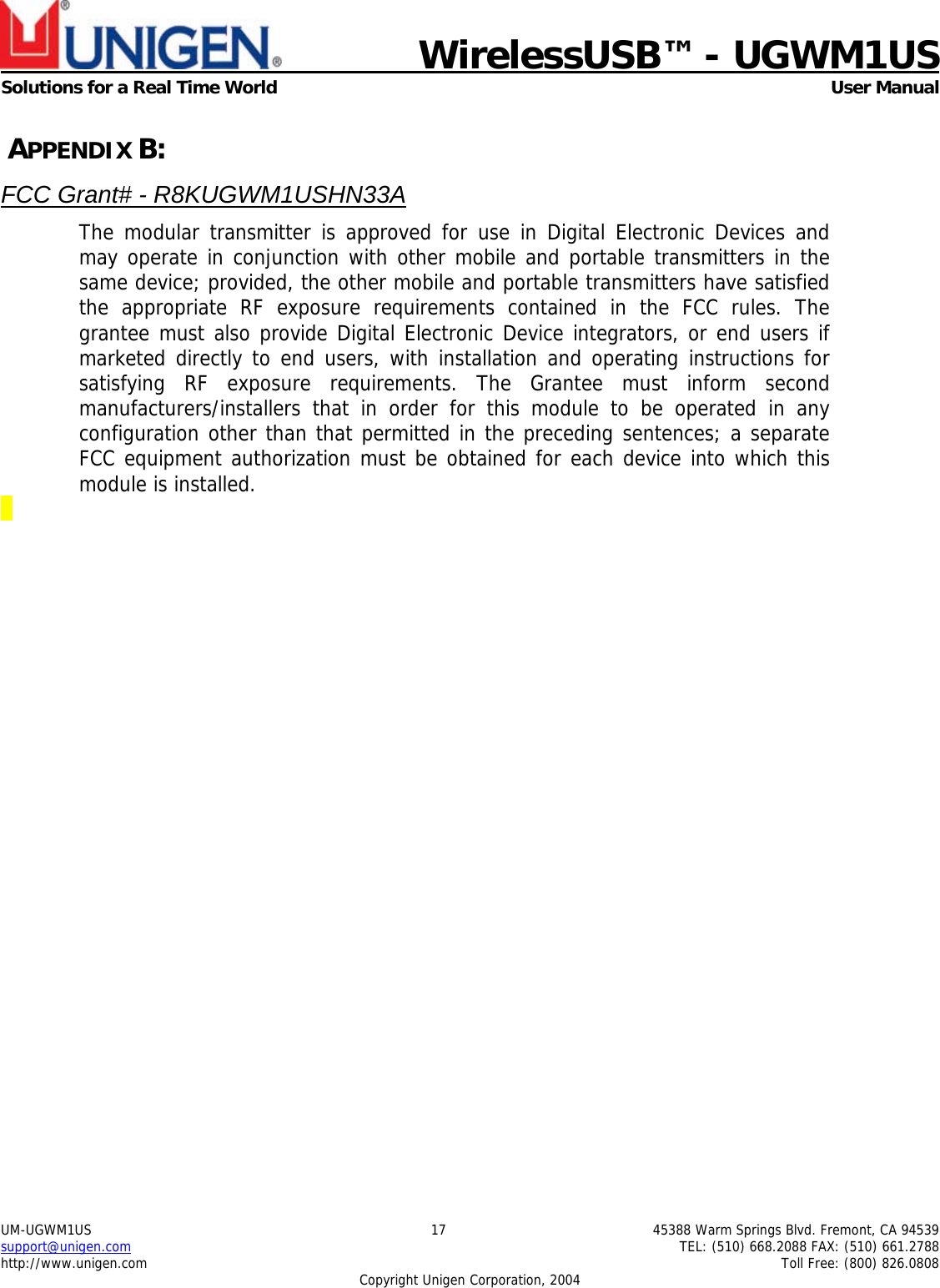                             WirelessUSB&trade; - UGWM1USSolutions for a Real Time World  User ManualUM-UGWM1US 17 45388 Warm Springs Blvd. Fremont, CA 94539support@unigen.com TEL: (510) 668.2088 FAX: (510) 661.2788http://www.unigen.com Toll Free: (800) 826.0808Copyright Unigen Corporation, 2004 APPENDIX B:FCC Grant# - R8KUGWM1USHN33AThe modular transmitter is approved for use in Digital Electronic Devices andmay operate in conjunction with other mobile and portable transmitters in thesame device; provided, the other mobile and portable transmitters have satisfiedthe appropriate RF exposure requirements contained in the FCC rules. Thegrantee must also provide Digital Electronic Device integrators, or end users ifmarketed directly to end users, with installation and operating instructions forsatisfying RF exposure requirements. The Grantee must inform secondmanufacturers/installers that in order for this module to be operated in anyconfiguration other than that permitted in the preceding sentences; a separateFCC equipment authorization must be obtained for each device into which thismodule is installed.
