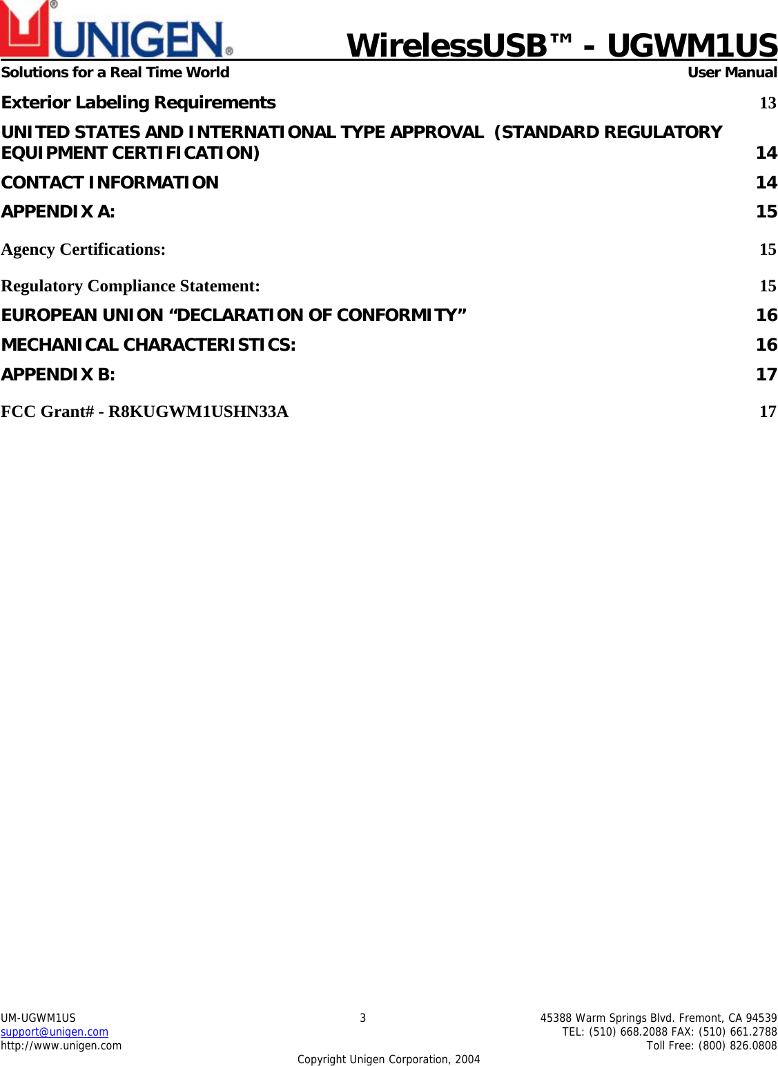                             WirelessUSB&trade; - UGWM1USSolutions for a Real Time World  User ManualUM-UGWM1US 3 45388 Warm Springs Blvd. Fremont, CA 94539support@unigen.com TEL: (510) 668.2088 FAX: (510) 661.2788http://www.unigen.com Toll Free: (800) 826.0808Copyright Unigen Corporation, 2004Exterior Labeling Requirements 13UNITED STATES AND INTERNATIONAL TYPE APPROVAL  (STANDARD REGULATORYEQUIPMENT CERTIFICATION) 14CONTACT INFORMATION 14APPENDIX A: 15Agency Certifications: 15Regulatory Compliance Statement: 15EUROPEAN UNION &ldquo;DECLARATION OF CONFORMITY&rdquo; 16MECHANICAL CHARACTERISTICS: 16APPENDIX B: 17FCC Grant# - R8KUGWM1USHN33A 17