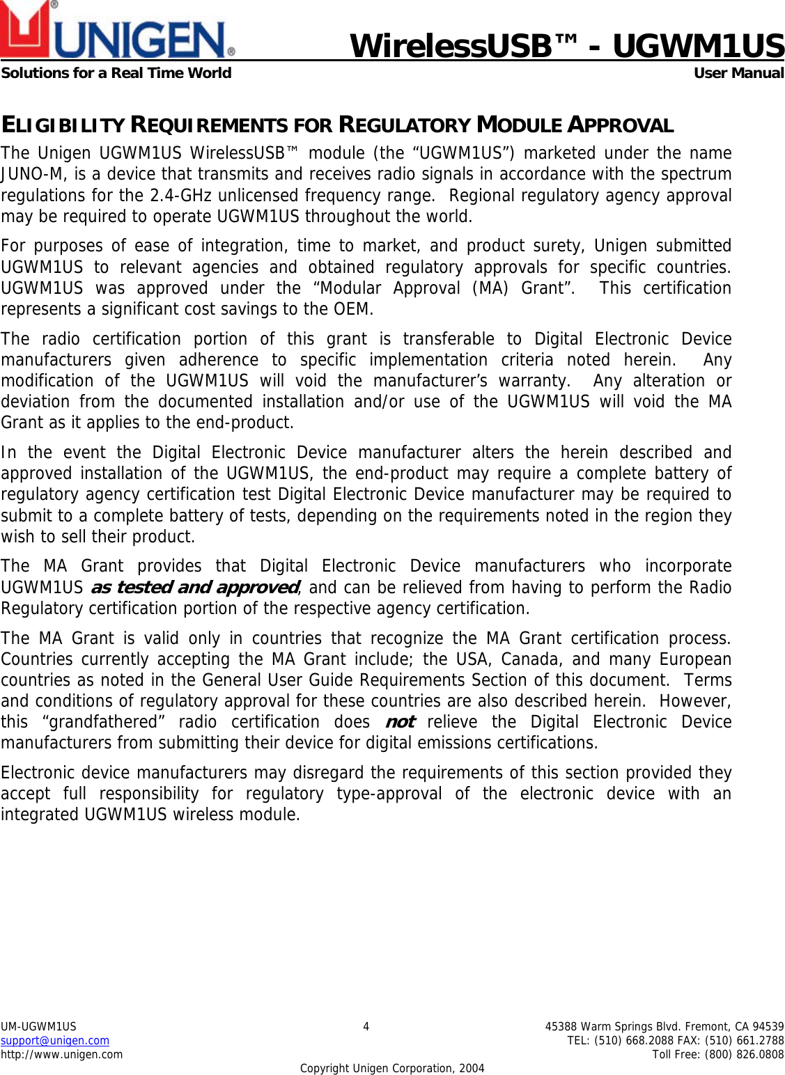                             WirelessUSB&trade; - UGWM1USSolutions for a Real Time World  User ManualUM-UGWM1US 4 45388 Warm Springs Blvd. Fremont, CA 94539support@unigen.com TEL: (510) 668.2088 FAX: (510) 661.2788http://www.unigen.com Toll Free: (800) 826.0808Copyright Unigen Corporation, 2004ELIGIBILITY REQUIREMENTS FOR REGULATORY MODULE APPROVALThe Unigen UGWM1US WirelessUSB&trade; module (the &ldquo;UGWM1US&rdquo;) marketed under the nameJUNO-M, is a device that transmits and receives radio signals in accordance with the spectrumregulations for the 2.4-GHz unlicensed frequency range.  Regional regulatory agency approvalmay be required to operate UGWM1US throughout the world.For purposes of ease of integration, time to market, and product surety, Unigen submittedUGWM1US to relevant agencies and obtained regulatory approvals for specific countries.UGWM1US was approved under the &ldquo;Modular Approval (MA) Grant&rdquo;.  This certificationrepresents a significant cost savings to the OEM.The radio certification portion of this grant is transferable to Digital Electronic Devicemanufacturers given adherence to specific implementation criteria noted herein.  Anymodification of the UGWM1US will void the manufacturer&rsquo;s warranty.  Any alteration ordeviation from the documented installation and/or use of the UGWM1US will void the MAGrant as it applies to the end-product.In the event the Digital Electronic Device manufacturer alters the herein described andapproved installation of the UGWM1US, the end-product may require a complete battery ofregulatory agency certification test Digital Electronic Device manufacturer may be required tosubmit to a complete battery of tests, depending on the requirements noted in the region theywish to sell their product.The MA Grant provides that Digital Electronic Device manufacturers who incorporateUGWM1US as tested and approved, and can be relieved from having to perform the RadioRegulatory certification portion of the respective agency certification.The MA Grant is valid only in countries that recognize the MA Grant certification process.Countries currently accepting the MA Grant include; the USA, Canada, and many Europeancountries as noted in the General User Guide Requirements Section of this document.  Termsand conditions of regulatory approval for these countries are also described herein.  However,this &ldquo;grandfathered&rdquo; radio certification does not relieve the Digital Electronic Devicemanufacturers from submitting their device for digital emissions certifications.Electronic device manufacturers may disregard the requirements of this section provided theyaccept full responsibility for regulatory type-approval of the electronic device with anintegrated UGWM1US wireless module.