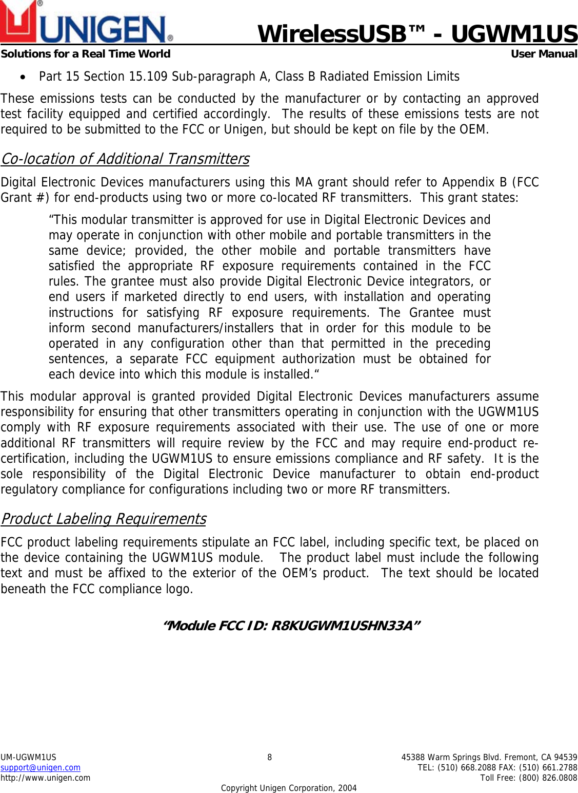                            WirelessUSB&trade; - UGWM1USSolutions for a Real Time World  User ManualUM-UGWM1US 8 45388 Warm Springs Blvd. Fremont, CA 94539support@unigen.com TEL: (510) 668.2088 FAX: (510) 661.2788http://www.unigen.com Toll Free: (800) 826.0808Copyright Unigen Corporation, 2004&bull; Part 15 Section 15.109 Sub-paragraph A, Class B Radiated Emission LimitsThese emissions tests can be conducted by the manufacturer or by contacting an approvedtest facility equipped and certified accordingly.  The results of these emissions tests are notrequired to be submitted to the FCC or Unigen, but should be kept on file by the OEM.Co-location of Additional TransmittersDigital Electronic Devices manufacturers using this MA grant should refer to Appendix B (FCCGrant #) for end-products using two or more co-located RF transmitters.  This grant states:&ldquo;This modular transmitter is approved for use in Digital Electronic Devices andmay operate in conjunction with other mobile and portable transmitters in thesame device; provided, the other mobile and portable transmitters havesatisfied the appropriate RF exposure requirements contained in the FCCrules. The grantee must also provide Digital Electronic Device integrators, orend users if marketed directly to end users, with installation and operatinginstructions for satisfying RF exposure requirements. The Grantee mustinform second manufacturers/installers that in order for this module to beoperated in any configuration other than that permitted in the precedingsentences, a separate FCC equipment authorization must be obtained foreach device into which this module is installed.&ldquo;This modular approval is granted provided Digital Electronic Devices manufacturers assumeresponsibility for ensuring that other transmitters operating in conjunction with the UGWM1UScomply with RF exposure requirements associated with their use. The use of one or moreadditional RF transmitters will require review by the FCC and may require end-product re-certification, including the UGWM1US to ensure emissions compliance and RF safety.  It is thesole responsibility of the Digital Electronic Device manufacturer to obtain end-productregulatory compliance for configurations including two or more RF transmitters.Product Labeling RequirementsFCC product labeling requirements stipulate an FCC label, including specific text, be placed onthe device containing the UGWM1US module.   The product label must include the followingtext and must be affixed to the exterior of the OEM&rsquo;s product.  The text should be locatedbeneath the FCC compliance logo.&ldquo;Module FCC ID: R8KUGWM1USHN33A&rdquo;