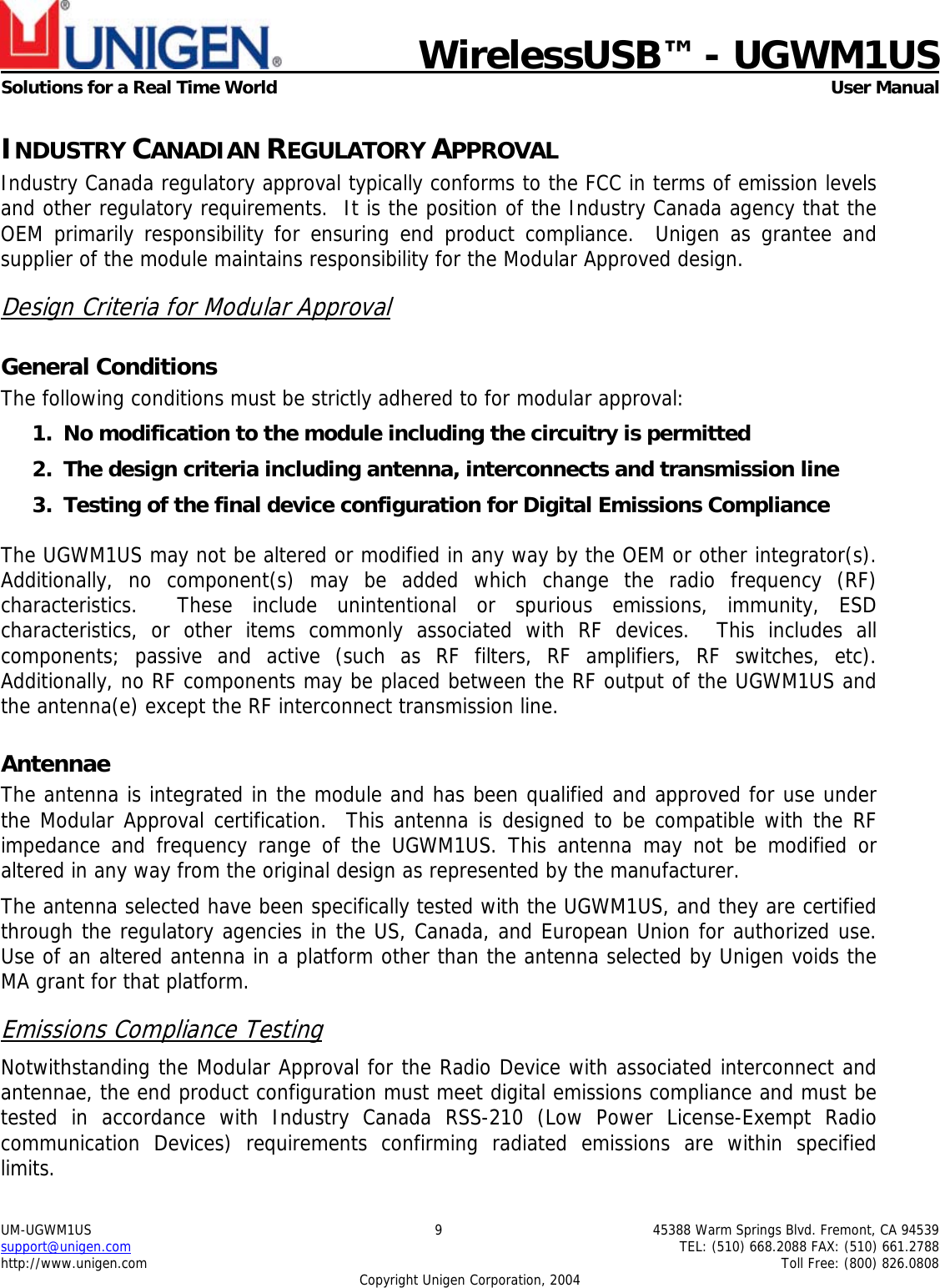                             WirelessUSB&trade; - UGWM1USSolutions for a Real Time World  User ManualUM-UGWM1US 9 45388 Warm Springs Blvd. Fremont, CA 94539support@unigen.com TEL: (510) 668.2088 FAX: (510) 661.2788http://www.unigen.com Toll Free: (800) 826.0808Copyright Unigen Corporation, 2004INDUSTRY CANADIAN REGULATORY APPROVALIndustry Canada regulatory approval typically conforms to the FCC in terms of emission levelsand other regulatory requirements.  It is the position of the Industry Canada agency that theOEM primarily responsibility for ensuring end product compliance.  Unigen as grantee andsupplier of the module maintains responsibility for the Modular Approved design.Design Criteria for Modular ApprovalGeneral ConditionsThe following conditions must be strictly adhered to for modular approval:1. No modification to the module including the circuitry is permitted2. The design criteria including antenna, interconnects and transmission line3. Testing of the final device configuration for Digital Emissions ComplianceThe UGWM1US may not be altered or modified in any way by the OEM or other integrator(s).Additionally, no component(s) may be added which change the radio frequency (RF)characteristics.  These include unintentional or spurious emissions, immunity, ESDcharacteristics, or other items commonly associated with RF devices.  This includes allcomponents; passive and active (such as RF filters, RF amplifiers, RF switches, etc).Additionally, no RF components may be placed between the RF output of the UGWM1US andthe antenna(e) except the RF interconnect transmission line.AntennaeThe antenna is integrated in the module and has been qualified and approved for use underthe Modular Approval certification.  This antenna is designed to be compatible with the RFimpedance and frequency range of the UGWM1US. This antenna may not be modified oraltered in any way from the original design as represented by the manufacturer.The antenna selected have been specifically tested with the UGWM1US, and they are certifiedthrough the regulatory agencies in the US, Canada, and European Union for authorized use.Use of an altered antenna in a platform other than the antenna selected by Unigen voids theMA grant for that platform.Emissions Compliance TestingNotwithstanding the Modular Approval for the Radio Device with associated interconnect andantennae, the end product configuration must meet digital emissions compliance and must betested in accordance with Industry Canada RSS-210 (Low Power License-Exempt Radiocommunication Devices) requirements confirming radiated emissions are within specifiedlimits.