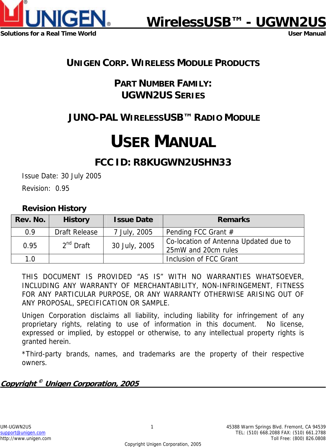    WirelessUSB&trade; - UGWN2US Solutions for a Real Time World  User Manual UM-UGWN2US  1  45388 Warm Springs Blvd. Fremont, CA 94539 support@unigen.com    TEL: (510) 668.2088 FAX: (510) 661.2788 http://www.unigen.com    Toll Free: (800) 826.0808 Copyright Unigen Corporation, 2005  UNIGEN CORP. WIRELESS MODULE PRODUCTS PART NUMBER FAMILY:  UGWN2US SERIES  JUNO-PAL WIRELESSUSB&trade; RADIO MODULE USER MANUAL FCC ID: R8KUGWN2USHN33 Issue Date: 30 July 2005 Revision:  0.95 Revision History Rev. No.  History  Issue Date  Remarks 0.9  Draft Release  7 July, 2005  Pending FCC Grant #  0.95 2nd Draft  30 July, 2005  Co-location of Antenna Updated due to 25mW and 20cm rules 1.0      Inclusion of FCC Grant  THIS DOCUMENT IS PROVIDED &ldquo;AS IS&rdquo; WITH NO WARRANTIES WHATSOEVER, INCLUDING ANY WARRANTY OF MERCHANTABILITY, NON-INFRINGEMENT, FITNESS FOR ANY PARTICULAR PURPOSE, OR ANY WARRANTY OTHERWISE ARISING OUT OF ANY PROPOSAL, SPECIFICATION OR SAMPLE.   Unigen Corporation disclaims all liability, including liability for infringement of any proprietary rights, relating to use of information in this document.  No license, expressed or implied, by estoppel or otherwise, to any intellectual property rights is granted herein. *Third-party brands, names, and trademarks are the property of their respective owners.  Copyright &copy; Unigen Corporation, 2005          