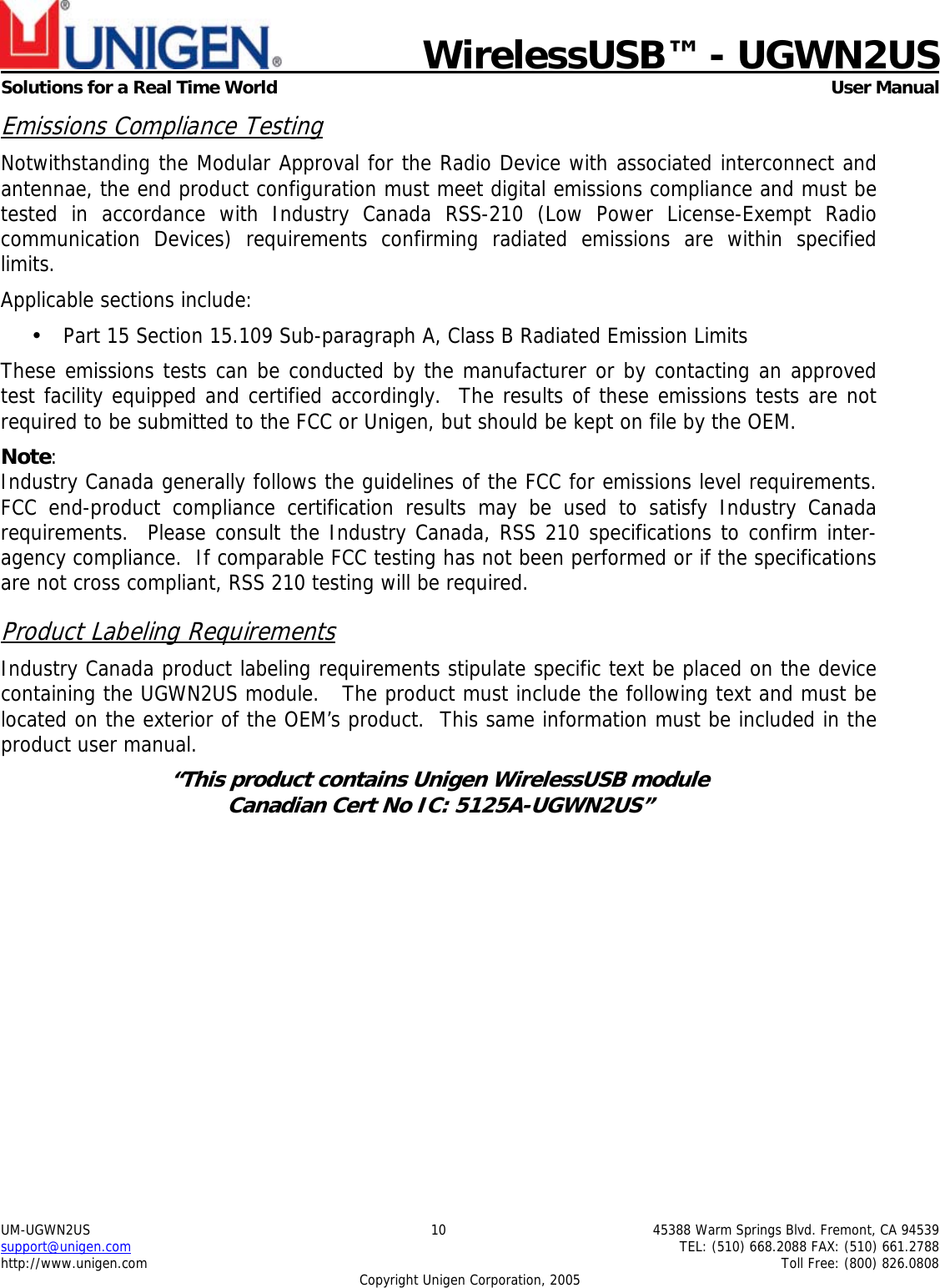    WirelessUSB&trade; - UGWN2US  Solutions for a Real Time World   User Manual UM-UGWN2US  10  45388 Warm Springs Blvd. Fremont, CA 94539 support@unigen.com    TEL: (510) 668.2088 FAX: (510) 661.2788 http://www.unigen.com    Toll Free: (800) 826.0808 Copyright Unigen Corporation, 2005 Emissions Compliance Testing Notwithstanding the Modular Approval for the Radio Device with associated interconnect and antennae, the end product configuration must meet digital emissions compliance and must be tested in accordance with Industry Canada RSS-210 (Low Power License-Exempt Radio communication Devices) requirements confirming radiated emissions are within specified limits.  Applicable sections include: &bull; Part 15 Section 15.109 Sub-paragraph A, Class B Radiated Emission Limits  These emissions tests can be conducted by the manufacturer or by contacting an approved test facility equipped and certified accordingly.  The results of these emissions tests are not required to be submitted to the FCC or Unigen, but should be kept on file by the OEM. Note:  Industry Canada generally follows the guidelines of the FCC for emissions level requirements. FCC end-product compliance certification results may be used to satisfy Industry Canada requirements.  Please consult the Industry Canada, RSS 210 specifications to confirm inter-agency compliance.  If comparable FCC testing has not been performed or if the specifications are not cross compliant, RSS 210 testing will be required. Product Labeling Requirements Industry Canada product labeling requirements stipulate specific text be placed on the device containing the UGWN2US module.   The product must include the following text and must be located on the exterior of the OEM&rsquo;s product.  This same information must be included in the product user manual. &ldquo;This product contains Unigen WirelessUSB module  Canadian Cert No IC: 5125A-UGWN2US&rdquo;  