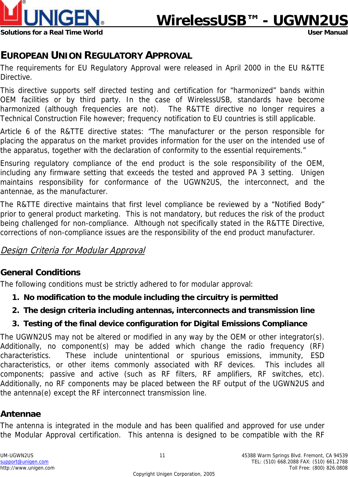    WirelessUSB&trade; - UGWN2US  Solutions for a Real Time World   User Manual UM-UGWN2US  11  45388 Warm Springs Blvd. Fremont, CA 94539 support@unigen.com    TEL: (510) 668.2088 FAX: (510) 661.2788 http://www.unigen.com    Toll Free: (800) 826.0808 Copyright Unigen Corporation, 2005 EUROPEAN UNION REGULATORY APPROVAL The requirements for EU Regulatory Approval were released in April 2000 in the EU R&amp;TTE Directive. This directive supports self directed testing and certification for &ldquo;harmonized&rdquo; bands within OEM facilities or by third party. In the case of WirelessUSB, standards have become harmonized (although frequencies are not).  The R&amp;TTE directive no longer requires a Technical Construction File however; frequency notification to EU countries is still applicable. Article 6 of the R&amp;TTE directive states: &ldquo;The manufacturer or the person responsible for placing the apparatus on the market provides information for the user on the intended use of the apparatus, together with the declaration of conformity to the essential requirements.&rdquo; Ensuring regulatory compliance of the end product is the sole responsibility of the OEM, including any firmware setting that exceeds the tested and approved PA 3 setting.  Unigen maintains responsibility for conformance of the UGWN2US, the interconnect, and the antennae, as the manufacturer.  The R&amp;TTE directive maintains that first level compliance be reviewed by a &ldquo;Notified Body&rdquo; prior to general product marketing.  This is not mandatory, but reduces the risk of the product being challenged for non-compliance.  Although not specifically stated in the R&amp;TTE Directive, corrections of non-compliance issues are the responsibility of the end product manufacturer. Design Criteria for Modular Approval General Conditions The following conditions must be strictly adhered to for modular approval: 1. No modification to the module including the circuitry is permitted 2. The design criteria including antennas, interconnects and transmission line  3. Testing of the final device configuration for Digital Emissions Compliance The UGWN2US may not be altered or modified in any way by the OEM or other integrator(s).  Additionally, no component(s) may be added which change the radio frequency (RF) characteristics.  These include unintentional or spurious emissions, immunity, ESD characteristics, or other items commonly associated with RF devices.  This includes all components; passive and active (such as RF filters, RF amplifiers, RF switches, etc).  Additionally, no RF components may be placed between the RF output of the UGWN2US and the antenna(e) except the RF interconnect transmission line. Antennae The antenna is integrated in the module and has been qualified and approved for use under the Modular Approval certification.  This antenna is designed to be compatible with the RF 