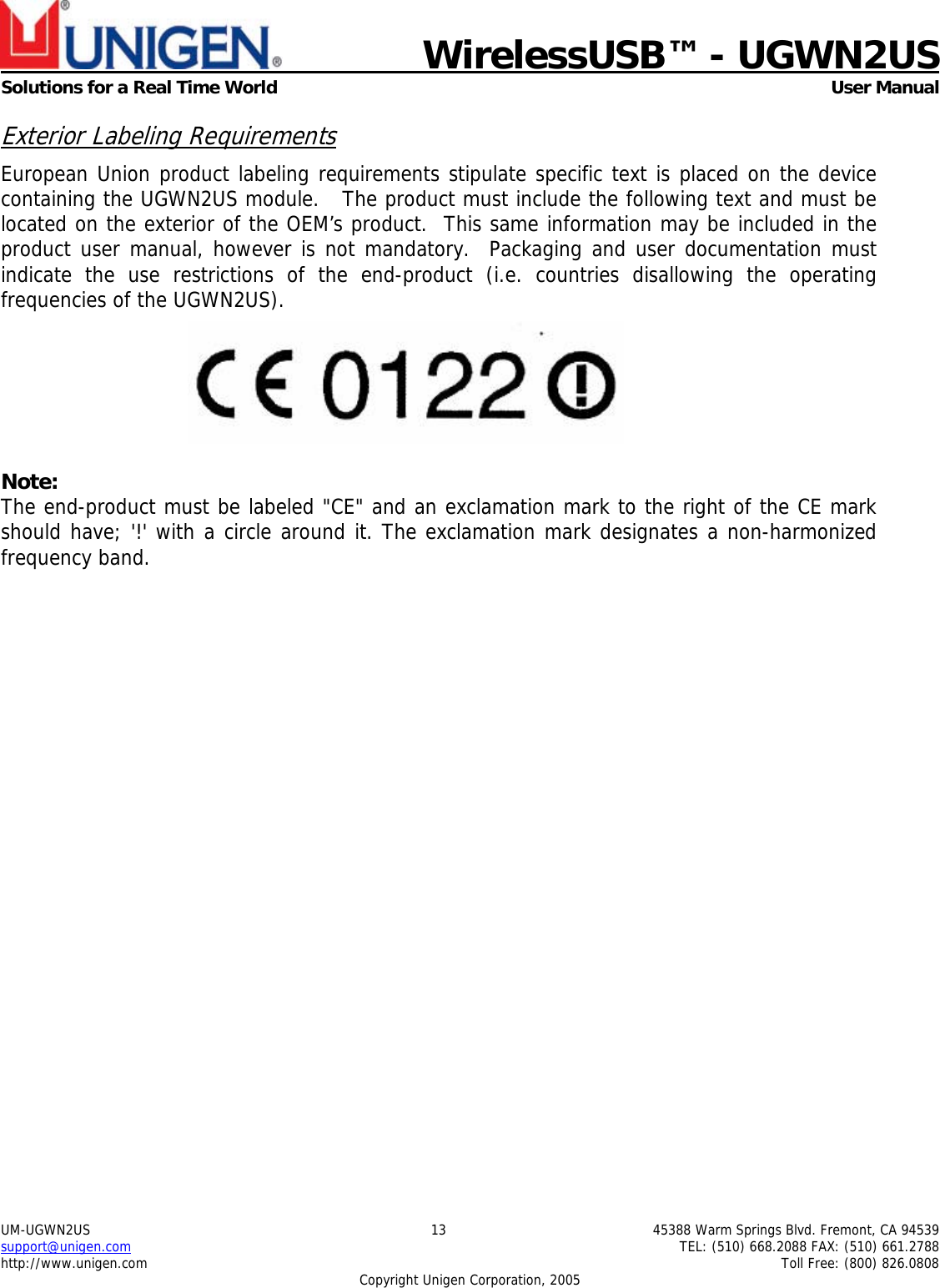   WirelessUSB&trade; - UGWN2US  Solutions for a Real Time World   User Manual UM-UGWN2US  13  45388 Warm Springs Blvd. Fremont, CA 94539 support@unigen.com    TEL: (510) 668.2088 FAX: (510) 661.2788 http://www.unigen.com    Toll Free: (800) 826.0808 Copyright Unigen Corporation, 2005 Exterior Labeling Requirements European Union product labeling requirements stipulate specific text is placed on the device containing the UGWN2US module.   The product must include the following text and must be located on the exterior of the OEM&rsquo;s product.  This same information may be included in the product user manual, however is not mandatory.  Packaging and user documentation must indicate the use restrictions of the end-product (i.e. countries disallowing the operating frequencies of the UGWN2US).   Note: The end-product must be labeled "CE" and an exclamation mark to the right of the CE mark should have; '!' with a circle around it. The exclamation mark designates a non-harmonized frequency band.   