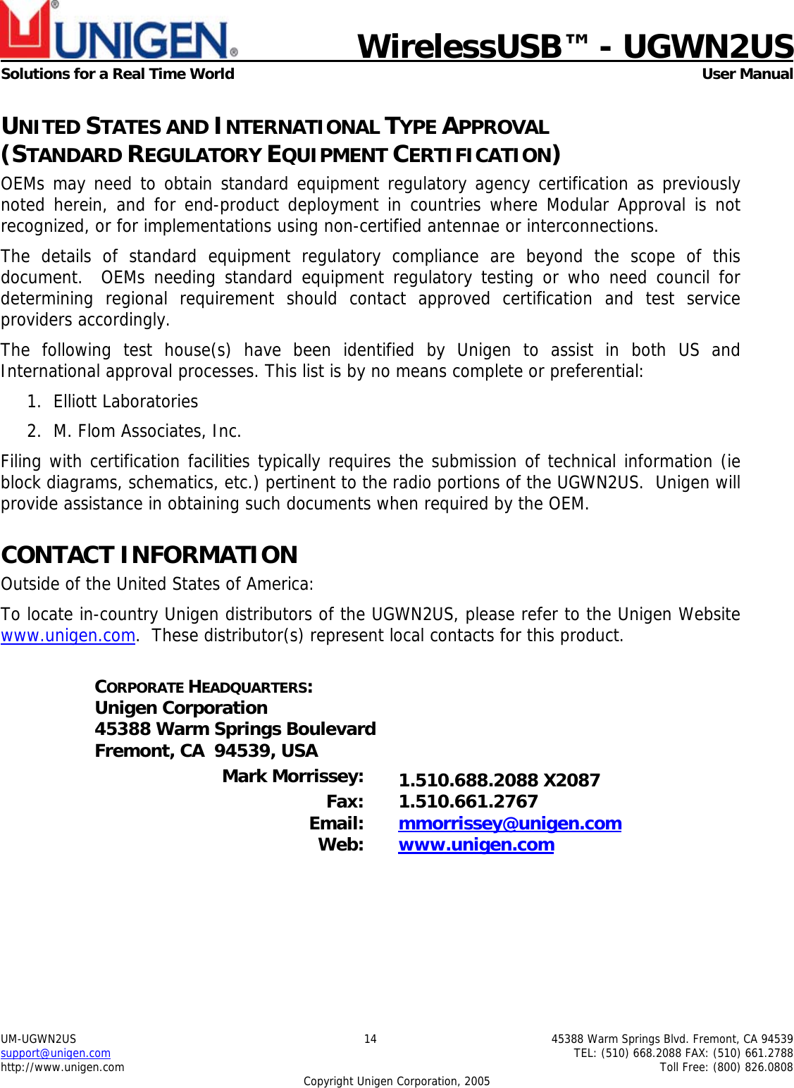    WirelessUSB&trade; - UGWN2US  Solutions for a Real Time World   User Manual UM-UGWN2US  14  45388 Warm Springs Blvd. Fremont, CA 94539 support@unigen.com    TEL: (510) 668.2088 FAX: (510) 661.2788 http://www.unigen.com    Toll Free: (800) 826.0808 Copyright Unigen Corporation, 2005 UNITED STATES AND INTERNATIONAL TYPE APPROVAL  (STANDARD REGULATORY EQUIPMENT CERTIFICATION) OEMs may need to obtain standard equipment regulatory agency certification as previously noted herein, and for end-product deployment in countries where Modular Approval is not recognized, or for implementations using non-certified antennae or interconnections. The details of standard equipment regulatory compliance are beyond the scope of this document.  OEMs needing standard equipment regulatory testing or who need council for determining regional requirement should contact approved certification and test service providers accordingly. The following test house(s) have been identified by Unigen to assist in both US and International approval processes. This list is by no means complete or preferential: 1. Elliott Laboratories 2. M. Flom Associates, Inc.  Filing with certification facilities typically requires the submission of technical information (ie block diagrams, schematics, etc.) pertinent to the radio portions of the UGWN2US.  Unigen will provide assistance in obtaining such documents when required by the OEM. CONTACT INFORMATION Outside of the United States of America: To locate in-country Unigen distributors of the UGWN2US, please refer to the Unigen Website www.unigen.com.  These distributor(s) represent local contacts for this product.  CORPORATE HEADQUARTERS: Unigen Corporation 45388 Warm Springs Boulevard Fremont, CA  94539, USA  Mark Morrissey:  1.510.688.2088 X2087 Fax: 1.510.661.2767 Email:  mmorrissey@unigen.com Web:  www.unigen.com  